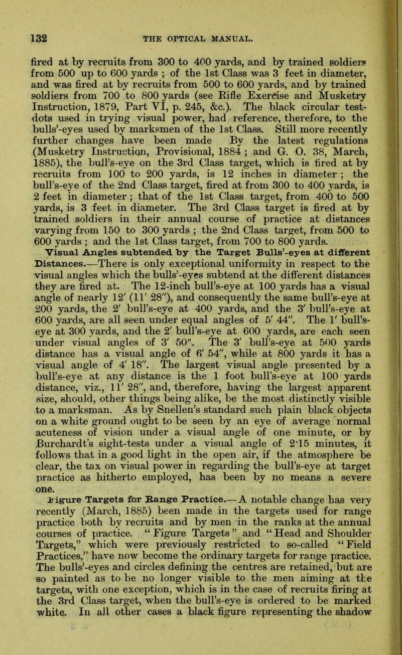 fired at by recruits from 300 to 400 yards, and by trained soldiers from 500 up to 600 yards ; of the 1st Class was 3 feet in diameter, and was fired at by recruits from 500 to 600 yards, and by trained soldiers from 700 to 800 yards (see Rifle Exercise and Musketry Instruction, 1879, Part VI, p. 245, &c.). The black circular test- dots used in trying visual power, had reference, therefore, to the bulls'-eyes used by marksmen of the 1st Class. Still more recently further changes have been made By the latest regulations (Musketry Instruction, Provisional, 1884 ; and G. O. 88, March, 1885), the bull's-eye on the 3rd Class target, which is tired at by recruits from 100 to 200 yards, is 12 inches in diameter ; the bull's-eye of the 2nd Class target, fired at from 300 to 400 yards, is 2 feet in diameter ; that of the 1st Class target, from 400 to 500 yards, is 3 feet in diameter. The 3rd Class target is fired at by trained soldiers in their annual course of practice at distances varying from 150 to 300 yards ; the 2nd Class target, from 500 to 600 yards ; and the 1st Class target, from 700 to 800 yards. Visual Ang-les subtended by the Target Bulls'-eyes at different Distances—There is only exceptional uniformity in respect to the visual angles which the bulls'-eyes subtend at the diff'erent distances they are fired at. The 12-inch bull's-eye at 100 yards has a visual angle of nearly 12' (11' 28), and consequently the same bull's-eye at 200 yards, the 2' bull's-eye at 400 yards, and the 3' bull's-eye at 600 yards, are all seen under equal angles of 5' 44. The 1' bull's- eye at 300 yards, and the 2' bull's-eye at 600 yards, are each seen under visual angles of 3' 50. The 3' bull's-eye at 500 yards distance has a visual angle of 6' 54, while at 800 yards it has a visual angle of 4' 18. The largest visual angle presented by a bull's-eye at any distance is the 1 foot bull's-eye at 100 yards distance, viz., 11' 28, and, therefore, having the largest apparent size, should, other things being alike, be the most distinctly visible to a marksman. As by Snellen's standard such plain black objects on a white ground ought to be seen by an eye of average normal acuteness of vision under a visual angle of one minute, or by Burchardt's sight-tests under a visual angle of 2*15 minutes, it follows that in a good light in the open air, if the atmosphere be clear, the tax on visual power in regarding the bull's-eye at target practice as hitherto employed, has been by no means a severe one. Jjigrure Targets for Range Practice—A notable change has very recently (March, 1885) been made in the targets used for range practice both by recruits and by men in tlie ranks at the annual courses of practice.  Figure Targets  and  Head and Shoulder Targets, which were previously restricted to so-called Field Practices, have now become the ordinary targets for range practice. The bulls'-eyes and circles defining the centres are retained, but are so painted as to be no longer visible to the men aiming at tLe targets, with one exception, which is in the case of recruits firing at the 3rd Class target, when the bull's-eye is ordered to be marked white. In all other cases a black figure representing the shadow