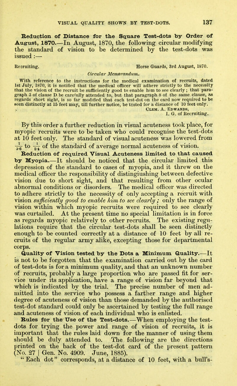 Reduction of Distance for the Square Test-dots by Order of August, 1870—In August, 1870, the following circular modifying the standard of vision to be determined by the test-dots was issued :— Recruiting. Horse Guards, 3rd Augixst, 1870. Circular Memorandum. With reference to the instructions for the medical examination of recruits, dated 1st July, 1870, it is notified that the medical officer will adhere strictly to the necessity that the vision of the recruit be sufficiently good to enable him to see clearly ; that para- graph 3 of clause D be carefully attended to, but that paragraph 8 of the same clause, as regards short sight, is so far modified that each test-dot on the card now required to be Been distinctly at 15 feet may, till further notice, be tested for a distance of 10 feet only. Clem. A. Edwards, I. G. of Kecruiting. By this order a further reduction in visual acuteness took place, for myopic recruits were to be taken who could recognise the test-dots at 10 feet only. The standard of visual acuteness was lowered from — to ~ of the standard of average normal acuteness of vision. Reduction of required Visual Acuteness limited to that caused by Myopia.—It should be noticed that the circular limited this depression of the standard to cases of myopia, and it threw on the medical officer the responsibility of distingiushing between defective vision due to short sight, and that resulting from other ocular abnormal conditions or disorders. The medical officer was directed to adhere strictly to the necessity of only accepting a recruit with vision suffiyciently good to enable him to see clearly ; only the range of vision within which myopic recruits were required to see clearly was curtailed. At the present time no special limitation is in force as regards myopic relatively to other recruits. The existing regu- lations require that the circular test-dots shall be seen distinctly enough to be counted correctly at a distance of 10 feet by all re- cruits of the regular army alike, excepting those for departmental corps. Quality of Vision tested by the Dots a Minimum Quality.—It is not to be forgotten that the examination carried out by the card of test-dots is for a minimum quality, and that an unknown number of recruits, probably a large proportion who are passed fit for ser- vice under its application, have a range of vision far beyond that which is indicated by the trial. The precise number of men ad- mitted into the service who possess a fart'\er range and higher degree of acuteness of vision than those demanded by the authorised test-dot standard could only be ascertained by testing the full range and acuteness of vision of each individual who is enlisted. Rules for the Use of the Test-dots.—When employing the test- dots for trying the power and range of vision of recruits, it is important that the rules laid down for the manner of using them should be duly attended to. The following are the directions printed on the back of the test-dot card of the present pattern (No. 27 I Gen. No. 4909. June, 1885).  Each dot corresponds, at a distance of 10 feet, with a bull's-