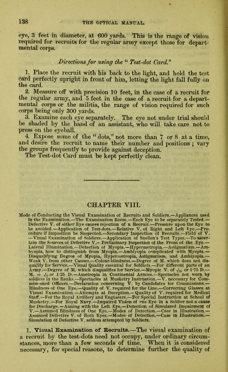 m eye, 3 feet in diameter, at 600 yards. This is the range of vision required for recruits for the regular army except those for depart- mental corps. Directions for using the  Test-dot Card.' 1. Place the recruit with his back to the light, and hold the test card perfectly upright in front of him, letting the light fall fully on the card. 2. Measure off with precision 10 feet, in the case of a recruit for the regular army, and 5 feet in the case of a recruit for a depart- mental corps or the militia, the range of vision required for such corps being only 300 yards. 3. Examine each eye separately. The eye not under trial should be shaded by the hand of an assistant, who will take care not to press on the eyeball. 4. Expose some of the  dots, not more than 7 or 8 at a time, and desire the recruit to name their number and positions ; vary the groups frequently to provide against deception. The Test-dot Card must be kept perfectly clean. CHAPTER VIIT. Mode of Conducting the Vii=iual Examination of Recruits and Soldiers.—Appliances used in the Examination.—The Examination Room.—Each Eye to be separately Tested.— Defective V. of either Eye causes rejection of a Recruit.—Pressure upon the Eye to be avoided.—Application of Test-dots.—Relative V. of Right and Left Fye.—Pro- cedure if Imposition be Suspected.—Secondary Inspection of Recruits.—Field of V. —Visual Examination of Soldiers.—Application of Snellen's Test Types.—To ascer- tain the Sources of Defective V.- Preliminary Inspection of the Front of the Eye.— Lateral Illumination.—Detection of Myopia.—Hypermetropia.—Astigmatism.—Am- byopia, how to distinguish from Myopia.—Amblyopia complicated with Myopia.— Disqualifying Degree of Myopia, Hypermetropia, Astigmatism, and Amblyopia.— Weak V. from other Causes.—Colour-blindness.—Degree of M. which does not dis- qualify for Service.—Visual Quality essential for Soldiers.—For different parts of an Army.—Degree of M. which disqualifies for Service.—Myopic V. of J^, or 1-75 D.— M. = ,V D.—Ametropia in Continental Armies.—Spectacles' not worn by soldiers in the Ranks.—Spectacles at Musketry Instruetion.—V. necessary for Com- miss oned Officers.—Declaration concerning V. by Candidates lor Commissions.— Blindness of One Eye.—Quality of V. required for the Line.—Correcting Glasses at Visual Examination.—Attempts at Deception.— Quality of V. required for Medical Staff.—For the Royal Artillery and Engineers.—For Special Instruction at School of Musketry.—For Royal Navy.—Impaired Vision of me Eye in a Soldier not a cause for Discharge.—Aiming with the Left Eye.—Detection of Simulated Impairment of V.—Assumed Blindness of One Eye.—Modes of Detection.—Case in Illustration.— Assumed Defective V. of Both Eyes.—Modes of Detection.—Case in Illustration.— Simulation of Defective V. seldom attempted by Soldiers, 1. Visual Examination of Recruits.—The visual examination of a recruit by the test-dots need not occupy, under ordinary circum- stances, more than a few seconds of time. When it is considered necessary, for special reasons, to determine further the quality of