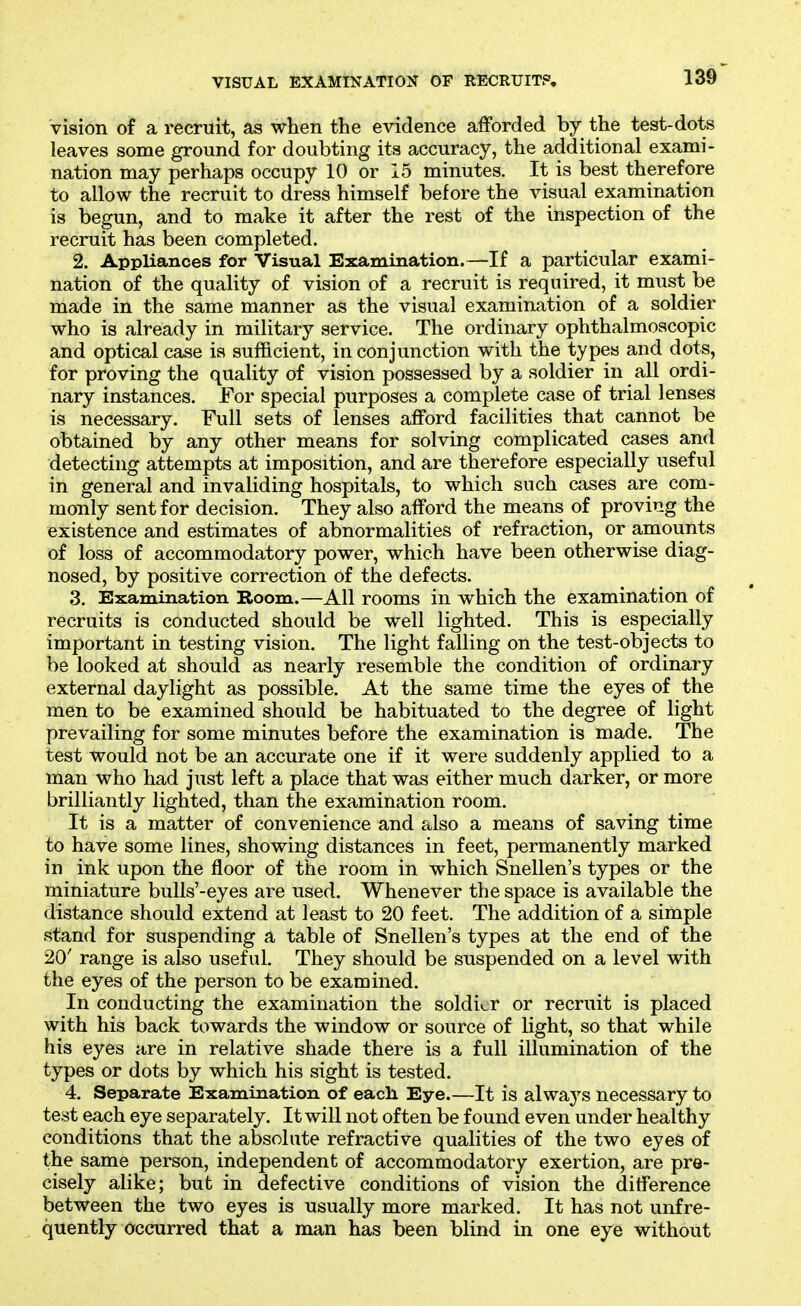 Vision of a recruit, as when the evidence afforded by the test-dots leaves some ground for doubting its accuracy, the additional exami- nation may perhaps occupy 10 or 15 minutes. It is best therefore to allow the recruit to dress himself before the visual examination is begun, and to make it after the rest of the inspection of the recruit has been completed. 2. Appliances for Visual Examination.—If a particular exami- nation of the quality of vision of a recruit is required, it must be made in the same manner as the visual examination of a soldier who is already in military service. The ordinary ophthalmoscopic and optical case is sufficient, in conjunction with the types and dots, for proving the quality of vision possessed by a soldier in all ordi- nary instances. For special purposes a complete case of trial lenses is necessary. Full sets of lenses afford facilities that cannot be obtained by any other means for solving complicated cases and detecting attempts at imposition, and are therefore especially useful in general and invaliding hospitals, to which such cases are com- monly sent for decision. They also afford the means of proving the existence and estimates of abnormalities of refraction, or amounts of loss of accommodatory power, which have been otherwise diag- nosed, by positive correction of the defects. 3. Examination Room.—All rooms in which the examination of recruits is conducted should be well lighted. This is especially important in testing vision. The light falling on the test-objects to be looked at should as nearly resemble the condition of ordinary external daylight as possible. At the same time the eyes of the men to be examined should be habituated to the degree of light prevailing for some minutes before the examination is made. The test would not be an accurate one if it were suddenly applied to a man who had just left a place that was either much darker, or more brilliantly lighted, than the examination room. It is a matter of convenience and also a means of saving time to have some lines, showing distances in feet, permanently marked in ink upon the floor of the room in which Snellen's types or the miniature bulls'-eyes are used. Whenever the space is available the distance should extend at least to 20 feet. The addition of a simple stand for suspending a table of Snellen's types at the end of the 20' range is also useful. They should be suspended on a level with the eyes of the person to be examined. In conducting the examination the soldi«.r or recruit is placed with his back towards the window or source of light, so that while his eyes are in relative shade there is a full illumination of the types or dots by which his sight is tested. 4. Separate Examination of eacli Eye.—It is always necessary to test each eye separately. It will not often be found even under healthy conditions that the absolute refractive qualities of the two eyes of the same person, independent of accommodatory exertion, are pre- cisely alike; but in defective conditions of vision the difference between the two eyes is usually more marked. It has not unfre- quently occurred that a man has been blind in one eye without