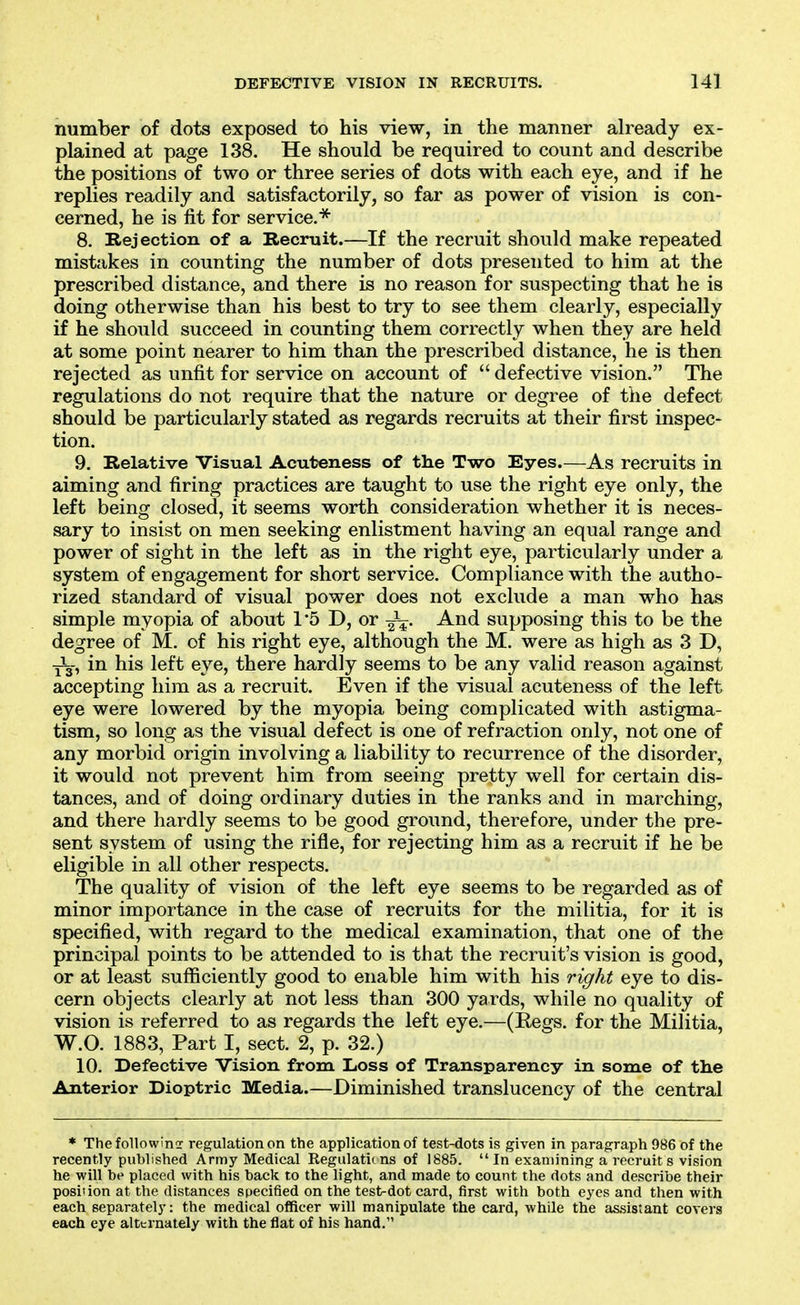 number of dots exposed to his view, in the manner already ex- plained at page 138. He should be required to count and describe the positions of two or three series of dots with each eye, and if he replies readily and satisfactorily, so far as power of vision is con- cerned, he is fit for service.^ 8. Rejection of a Recruit.—If the recruit should make repeated mistakes in counting the number of dots presented to him at the prescribed distance, and there is no reason for suspecting that he is doing otherwise than his best to try to see them clearly, especially if he should succeed in counting them correctly when they are held at some point nearer to him than the prescribed distance, he is then rejected as unfit for service on account of  defective vision. The regulations do not require that the nature or degree of tiie defect should be particularly stated as regards recruits at their first inspec- tion. 9. Relative Visual Acuteness of the Two Eyes.—As recruits in aiming and firing practices are taught to use the right eye only, the left being closed, it seems worth consideration whether it is neces- sary to insist on men seeking enlistment having an equal range and power of sight in the left as in the right eye, particularly under a system of engagement for short service. Compliance with the autho- rized standard of visual power does not exclude a man who has simple myopia of about 1'5 D, or Jj. And supposing this to be the degree of M. of his right eye, although the M. were as high as 3 D, Jy, in his left eye, there hardly seems to be any valid reason against accepting him as a recruit. Even if the visual acuteness of the left eye were lowered by the myopia being complicated with astigma- tism, so long as the visual defect is one of refraction only, not one of any morbid origin involving a liability to recurrence of the disorder, it would not prevent him from seeing pretty well for certain dis- tances, and of doing ordinary duties in the ranks and in marching, and there hardly seems to be good ground, therefore, under the pre- sent system of using the rifle, for rejecting him as a recruit if he be eligible in all other respects. The quality of vision of the left eye seems to be regarded as of minor importance in the case of recruits for the militia, for it is specified, with regard to the medical examination, that one of the principal points to be attended to is that the recruit's vision is good, or at least sufficiently good to enable him with his right eye to dis- cern objects clearly at not less than 300 yards, while no quality of vision is referred to as regards the left eye.—(Regs, for the Militia, W.O. 1883, Part I, sect. 2, p. 32.) 10. Defective Vision from Loss of Transparency in some of the Anterior Dioptric Media.—Diminished translucency of the central * Thefollowinor regulation on the application of test-dots is given in paragraph 986 of the recently published Army Medical Regulatii ns of 1885.  In examining a recruit s vision he will be placed with his back to the light, and made to count the dots and describe their position at the distances specified on the test-dot card, first with both eyes and then with each separately: the medical officer will manipulate the card, while the assistant covers each eye alternately with the flat of his hand.