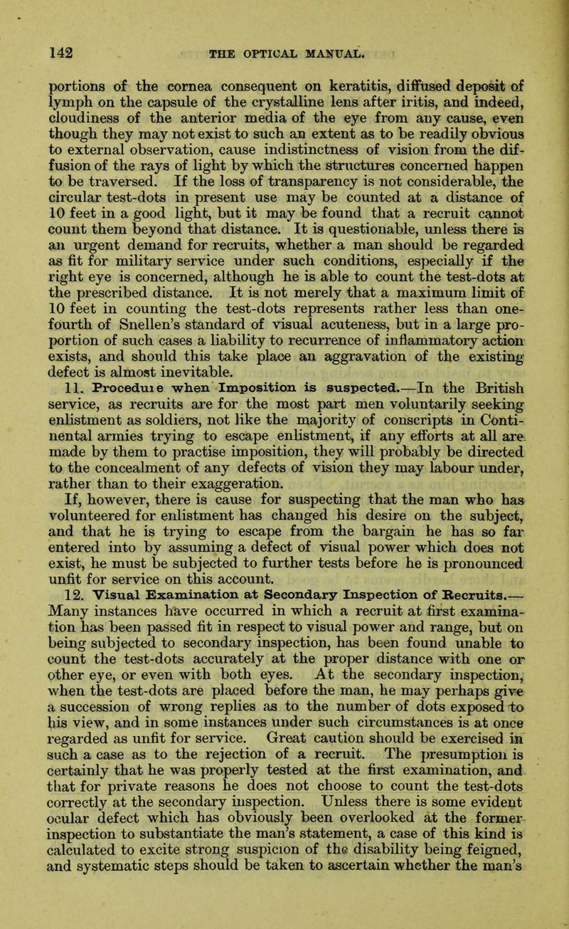 portions of the cornea consequent on keratitis, diffused deposit of lymph on the capsule of the crystalline lens after iritis, and indeed, cloudiness of the anterior media of the eye from any cause, even though they may not exist to such an extent as to be readily obvious to external observation, cause indistinctness of vision from the dif- fusion of the rays of light by which the structures concerned happen to be traversed. If the loss of transparency is not considerable, the circular test-dots in present use may be counted at a distance of 10 feet in a good light, but it may be found that a recruit cannot count them beyond that distance. It is questionable, unless there is an urgent demand for recruits, whether a man should be regarded as fit for military service under such conditions, especially if the right eye is concerned, although he is able to count the test-dots at the prescribed distance. It is not merely that a maximum limit of 10 feet in counting the test-dots represents rather less than one- fourth of Snellen's standard of visual acuteness, but in a large pro- portion of such cases a liability to recurrence of inflammatory action exists, and should this take place an aggravation of the existing defect is almost inevitable. 11. Proceduie wlieii Imposition is suspected.—In the British service, as recruits are for the most part men voluntarily seeking enlistment as soldiers, not like the majority of conscripts in Conti- nental armies trying to escape enlistment, if any elForts at all are made by them to practise imposition, they will probably be directed to the concealment of any defects of vision they may labour under, rather than to their exaggeration. If, however, there is cause for suspecting that the man who has volunteered for enlistment has changed his desire on the subject, and that he is trying to escape from the bargain he has so far entered into by assuming a defect of visual power which does not exist, he must be subjected to further tests before he is pronounced unfit for service on this account. 12, Visual Examination at Secondary Inspection of Becruits.— Many instances have occurred in which a recruit at first examina- tion has been passed fit in respect to visual power and range, but on being subjected to secondary inspection, has been found unable to count the test-dots accurately at the proper distance with one or other eye, or even with both eyes. At the secondary inspection, when the test-dots are placed before the man, he may perhaps give a succession of wrong replies as to the number of dots exposed to his view, and in some instances under such circumstances is at once regarded as unfit for service. Great caution should be exercised in such a case as to the rejection of a recruit. The presumption is certainly that he was properly tested at the first examination, and that for private reasons he does not choose to count the test-dots correctly at the secondary inspection. Unless there is some evident ocular defect which has obviously been overlooked at the former inspection to substantiate the man's statement, a case of this kind is calculated to excite strong suspicion of the disability being feigned, and systematic steps should be taken to ascertain whether the man's