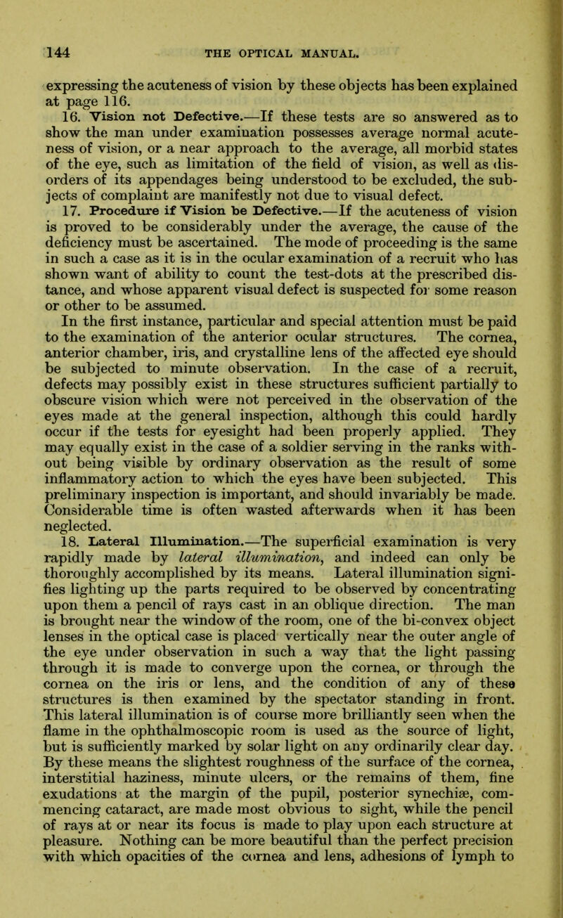 expressing the acuteness of vision by these objects has been explained at page 116. 16. Vision not Defective.—If these tests are so answered as to show the man under examination possesses average normal acute- ness of vision, or a near approach to the average, all morbid states of the eye, such as limitation of the field of vision, as well as dis- orders of its appendages being understood to be excluded, the sub- jects of complaint are manifestly not due to visual defect. 17. Procedure if Vision be Defective.—If the acuteness of vision is proved to be considerably under the average, the cause of the deficiency must be ascertained. The mode of proceeding is the same in such a case as it is in the ocular examination of a recruit who has shown want of ability to count the test-dots at the prescribed dis- tance, and whose apparent visual defect is suspected for some reason or other to be assumed. In the first instance, particular and special attention must be paid to the examination of the anterior ocular structures. The cornea, anterior chamber, iris, and crystalline lens of the affected eye should be subjected to minute observation. In the case of a recruit, defects may possibly exist in these structures sufficient partially to obscure vision which were not perceived in the observation of the eyes made at the general inspection, although this could hardly occur if the tests for eyesight had been properly applied. They may equally exist in the case of a soldier serving in the ranks with- out being visible by ordinary observation as the result of some inflammatory action to which the eyes have been subjected. This preliminary inspection is important, and should invariably be made. Considerable time is often wasted afterwards when it has been neglected. 18. Lateral Illumination.—The superficial examination is very rapidly made by lateral illumination, and indeed can only be thoroughly accomplished by its means. Lateral illumination signi- fies lighting up the parts required to be observed by concentrating upon them a pencil of rays cast in an oblique direction. The man is brought near the window of the room, one of the bi-convex object lenses in the optical case is placed vertically near the outer angle of the eye under observation in such a way that the light passing through it is made to converge upon the cornea, or through the cornea on the iris or lens, and the condition of any of these structures is then examined by the spectator standing in front. This lateral illumination is of course more brilliantly seen when the flame in the ophthalmoscopic room is used as the source of light, but is sufficiently marked by solar light on any ordinarily clear day. By these means the slightest roughness of the surface of the cornea, interstitial haziness, minute ulcers, or the remains of them, fine exudations at the margin of the pupil, posterior synechise, com- mencing cataract, are made most obvious to sight, while the pencil of rays at or near its focus is made to play upon each structure at pleasure. Nothing can be more beautiful than the perfect precision with which opacities of the cornea and lens, adhesions of lymph to