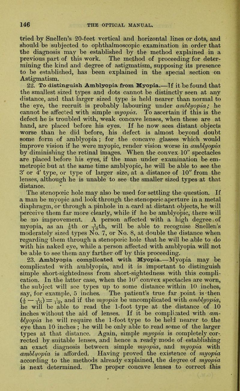 tried by Snellen's 20-feet vertical and horizontal lines or dots, and should be subjected to ophthalmoscopic examination in order that the diagnosis may be established by the method explained in a previous part of this work. The method of proceeding for deter- mining the kind and degree of astigmatism, supposing its presence to be established, has been explained in the special section on Astigmatism. 22. To distingruish Amblyopia from Myopia.—Tf it be found that the smallest sized types and dots cannot be distinctly seen at any distance, and that larger sized type is held nearer than normal to the eye, the recruit is probably labouring under amblyopia; he cannot be affected with simple myopia. To ascertain if this is the defect he is troubled with, weak concave lenses, when these are at hand, are placed before his eyes. If he now sees distant objects worse than he did before, his defect is almost beyond doubt some form of amblyopia ; for the concave glasses which would improve vision if he were myopic, render vision worse in amblyopia. by diminishing the retinal images. When the convex 10 spectacles are placed before his eyes, if the man under examination be em- metropic but at the same time amblyopic, he will be able to see the 3' or 4' type, or type of larger size, at a distance of 10 from the lenses, although he is unable to see the smaller sized types at that distance. The stenopoeic hole may also be used for settling the question. If a man be myopic and look through the stenopoeic aperture in a metal diaphragm, or through a pinhole in a card at distant objects, he will perceive them far more clearly, while if he be amblyo'pic, there will be no improvement. A person affected with a high degree of myopia, as an |th or yS*^^ ^i^^ ^^^^ recognise Snellen's moderately sized types No. 7, or No. 8, at double the distance when regarding tiiem through a stenopoeic hole that he will be able to do with his naked eye, while a person affected with amblyopia will not be able to see them any farther off by this proceeding. 23. Amblyopia complicated with Myopia.—Myopia may be complicated with amblyopia, and it is important to distinguish simple short-sightedness from short-sightedness with this compli- cation. In the latter case, when the 10 convex spectacles are worn, the subject will see types up to some distance within 10 inches, say, for example, 5 inches. The patient's true far point is-then — J^) = y^, and if the myopia be uncomplicated with amblyopia, he will be al)le to read the 1-foot type at the distance of 10 inches without the aid of lenses. If it be complicated with am- blyopia he will require the 1-foot type to be held nearer to the eye than 10 inches ; he will be only able to read some of the larger types at that distance. Again, simple myopia is completely cor- rected by suitable lenses, and hence a ready mode of establishing an exact diagnosis between simple myopia, and myopia with amblyopia is afforded. Having proved the existence of myopia according to the methods already explained, the degree of myopia is next determined. The proper concave lenses to correct this