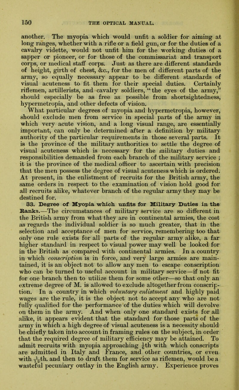 another. The myopia which would unfit a soldier for aiming at long ranges, whether with a rifle or a field gun, or for the duties of a cavalry vidette, would not unfit him for the working duties of a sapper or pioneer, or for those of the commissariat and transport corps, or medical staflF corps. Just as there are different standards of height, girth of chest, &c., for the men of different parts of the army, so equally necessary appear to be difierent standards of visual acuteness to fit them for their special duties. Certainly riflemen, artillerists, and cavalry soldiers, the eyes of the army, should especially be as free as possible from shortsightedness, hypermetropia, and other defects of vision. What particular degrees of myopia and hypermetropia, however, should exclude men from service in special parts of the army in which very acute vision, and a long visual range, are essentially important, can only be determined after a definition by military authority of the particular requirements in those several parts. It is the province of the military authorities to settle the degree of visual acuteness which is necessary for the military duties and responsibilities demanded from each branch of the military service ; it is the province of the medical officer to ascertain with precision that the men possess the degree of visual acuteness which is ordered. At present, in the enlistment of recruits for the British army, the same orders in respect to the examination of vision hold good for all recruits alike, whatever branch of the regular army they may be destined for. 33. Degree of Myopia which, unfits for Military Duties in the Ranks.—The circumstances of military service are so different in the British army from what they are in continental armies, the cost as regards the individual soldier is so much greater, that in the selection and acceptance of men for service, remembering too that only one rule exists for all parts of the regular army alike, a far higher standard in respect to visual power may well be looked for in the British as compared with continental armies. In a country in which conscription is in force, and very large armies are main- tained, it is an object not to allow any men to escape conscription who can be turned to useful account in military service—if not fit for one branch then to utilize them for some other—so that only an extreme degree of M. is allowed to exclude altogether from conscrip- tion. In a country in which voluntary enlistment and highly paid wages are the rule, it is the object not to accept any who are not fully qualified for the performance of the duties which will devolve on them in the army. And when only one standard exists for all alike, it appears evident that the standard for those parts of the army in which a high degree of visual acuteness is a necessity should be chiefly taken into account in framing rules on the subject, in order that the required degree of military efficiency may be attained. To admit recruits with myopia approaching ^th with which conscripts are admitted in Italy and France, and other countries, or even with i^th. and then to draft them for service as riflemen, would be a wasteful pecuniary outlay in the English army. Experience proves