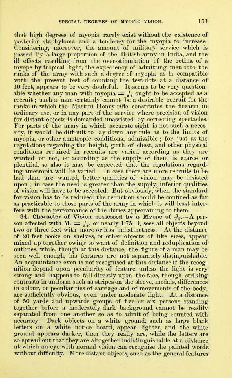 that high degrees of myopia rarely exist without the existence of jjosterior staphyloma and a tendency for the myopia to increase. Considering, moreover, the amount of military service which is passed by a large proportion of the British army in India, and the ill effects resulting from the over-stimulation of the retina of a myope by tropical light, the expediency of admitting men into the ranks of the army with such a degree of myopia as is compatible with the present test of counting the test-dots at a distance of 10 feet, appears to be very doubtful. It seems to be very question- able whether any man with myopia = ought to be accepted as a recruit; such a man certainly cannot be a desirable recruit for the ranks in which the Martini-Henry rifle constitutes the firearm in ordinary use, or in any part of the service where precision of vision for distant objects is demanded unassisted by correcting spectacles. For parts of the army in which accurate sight is not such a neces- sity, it would be difficult to lay down any rule as to the limits of myopia, or other ametropic conditions, admissible ; for just as the regulations regarding the height, girth of chest, and other physical conditions required in recruits are varied according as they are wanted or not, or according as the supply of them is scarce or plentiful, so also it may be expected that the regulations regard- ing ametropia will be varied. In case there are more recruits to be had than are wanted, better qualities of vision may be insisted upon ; in case the need is greater than the supply, inferior qualities of vision will have to be accepted. But obviously, when the standard for vision has to be reduced, the reduction should be confined as far as practicable to those parts of the army in which it will least inter- fere with the performance of the duties appertaining to them. 34. Character of Vision possessed by a Myope of J^.—A per- son affected with M. = or nearly 1*75 D, sees all objects beyond two or three feet with more or less indistinctness. At the distance of 20 feet books on shelves, or other objects of like sizes, appear mixed up together owing to want of definition and reduplication of outlines, while, though at this distance, the figure of a man may be seen well enough, his features are not separately distinguishable. An acquaintance even is not recognised at this distance if the recog- nition depend upon peculiarity of feature, unless the light is very strong and happens to fall directly upon the face, though striking contrasts in uniform such as stripes on the sleeve, medals, differences in colour, or peculiarities of carriage and of movements of the body, are sufficiently obvious, even under moderate light. At a distance of 50 yards and upwards groups of five cr six persons standing together before a moderately dark background cannot be readily separated from one another so as to admit of being counted with accuracy. Dark objects on a white ground, such as large black letters on a white notice board, appear lighter, and the white ground appears darker, than they really are, while the letters are so spread out that they are altogether indistinguishable at a distance at which an eye with normal vision can recognise the painted words without difficulty. More distant objects, such as the general features