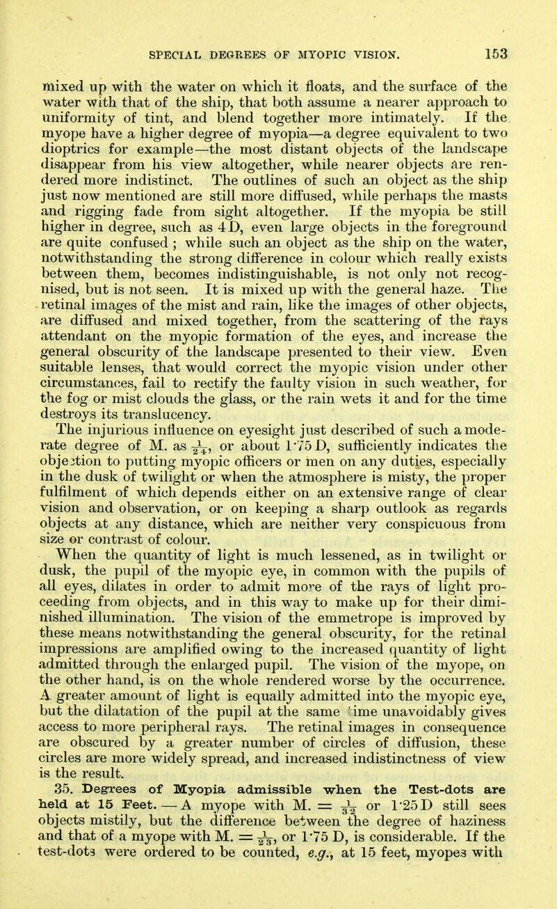 mixed up with the water on which it floats, and the surface of the water with that of the ship, that both assume a nearer approach to uniformity of tint, and blend together more intimately. If the myope have a higher degree of myopia—a degree equivalent to two dioptrics for example—the most distant objects of the landscape disappear from his view altogether, while nearer objects are ren- dered more indistinct. The outlines of such an object as the ship just now mentioned are still more diffused, while perhaps the masts and rigging fade from sight altogether. If the myopia be still higher in degree, such as 4D, even large objects in the foreground are quite confused ; while such an object as the ship on the water, notwithstanding the strong dilference in colour which really exists between them, becomes indistinguishable, is not only not recog- nised, but is not seen. It is mixed up with the general haze. The retinal images of the mist and rain, like the images of other objects, are diffused and mixed together, from the scattering of the rays attendant on the myopic formation of the eyes, and increase the general obscurity of the landscape presented to their view. Even suitable lenses, that would correct the myopic vision under other circumstances, fail to rectify the faulty vision in such weather, for the fog or mist cJouds the glass, or the rain wets it and for the time destroys its translucency. The injurious influence on eyesight just described of such a mode- rate degree of M. as J^, or about 175D, sufficiently indicates the obje3tion to putting myopic officers or men on any duties, especially in the dusk of twilight or when the atmosphere is misty, the proper fulfilment of which depends either on an extensive range of clear vision and observation, or on keeping a sharp outlook as regards objects at any distance, which are neither very conspicuous from size or contrast of colour. When the quantity of light is much lessened, as in twilight or dusk, the pupil of the myopic eye, in common with the pupils of all eyes, dilates in order to admit mo'^e of the rays of light pro- ceeding from objects, and in this way to make up for their dimi- nished illumination. The vision of the emmetrope is improved by these means notwithstanding the general obscurity, for the retinal impressions are amplified owing to the increased quantity of light admitted through the enlarged pupil. The vision of the myope, on the other hand, is on the whole rendered worse by the occurrence. A greater amount of light is equally admitted into the myopic eye, but the dilatation of the pupil at the same ime unavoidably gives access to more peripheral rays. The retinal images in consequence are obscured by a greater number of circles of diff'usion, these circles are more widely spread, and increased indistinctness of view is the result. 35. Degrees of Myopia admissible when the Test-dots are held at 15 Feet.—A myope with M. = 3^ or 1-25D still sees objects mistily, but the diff'ereiice between the degree of haziness and that of a myope with M. = or r75 D, is considerable. If the test-dots were ordered to be counted, e.g.^ at 15 feet, myopes with