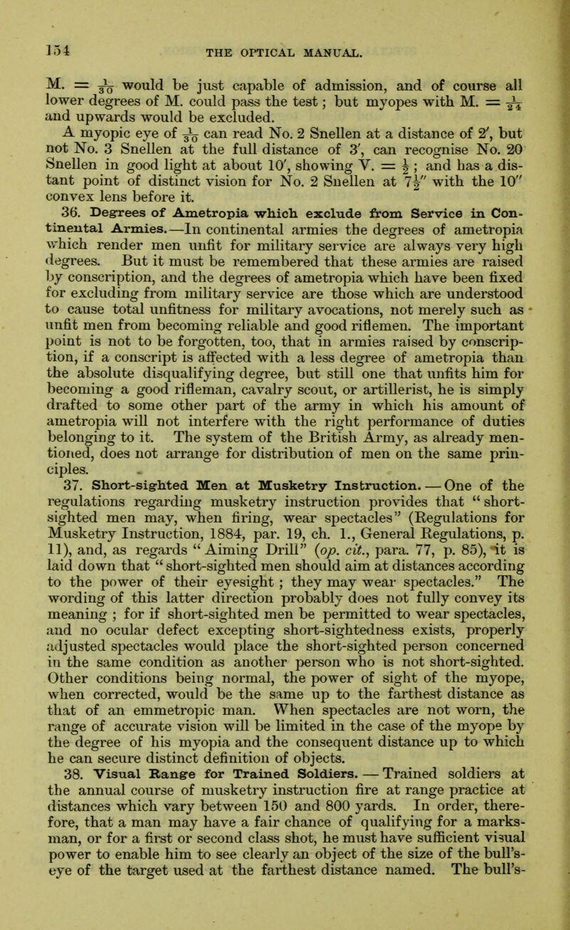 M. = would be just capable of admission, and of course all lower degrees of M. could pass the test; but myopes with M. = ^ and upwards would be excluded. A myopic eye of ^ can read No. 2 Snellen at a distance of 2', but not No. 3 Snellen at the full distance of 3', can recognise No. 20 Snellen in good light at about 10', showing Y. = ^; and has a dis- tant point of distinct vision for No. 2 Snellen at 7^ with the 10 convex lens before it. 36. Degrees of Ametropia which exclude from Service in Con- tinental Armies.—In continental armies the degrees of ametropia vrhich render men unfit for military service are always very high degrees. But it must be remembered that these armies are raised by conscription, and the degrees of ametropia which have been fixed for excluding from military service are those which are understood to cause total unfitness for military avocations, not merely such as unfit men from becoming reliable and good riflemen. The important point is not to be forgotten, too, that in armies raised by conscrip- tion, if a conscript is affected with a less degree of ametropia than the absolute disqualifying degree, but still one that unfits him for becoming a good rifleman, cavalry scout, or artillerist, he is simply drafted to some other part of the army in which his amount of ametropia will not interfere with the right performance of duties belonging to it. The system of the British Army, as already men- tioned, does not arrange for distribution of men on the same prin- ciples. 37. Short-sigrhted Men at Musketry Instruction One of the regulations regarding musketry instruction provides that  short- sighted men may, when firing, wear spectacles (Regulations for Musketry Instruction, 1884, par. 19, ch. 1., General Regulations, p. 11), and, as regards Aiming Drill (op. cit., para. 77, p. 85), it is laid down that  short-sighted men should aim at distances according to the power of their eyesight ; they may wear spectacles. The wording of this latter direction probably does not fully convey its meaning ; for if short-sighted men be permitted to wear spectacles, and no ocular defect excepting short-sightedness exists, properly adjusted spectacles would place the short-sighted person concerned in the same condition as another person who is not short-sighted. Other conditions being normal, the power of sight of the myope, when corrected, would be the same up to the farthest distance as that of an emmetropic man. When spectacles are not worn, the range of accurate vision will be limited in the case of the myope by the degree of his myopia and the consequent distance up to which he can secure distinct definition of objects. 38. Visual Range for Trained Soldiers. — Trained soldiers at the annual course of musketry instruction fire at range practice at distances which vary between 150 and 800 yards. In order, there- fore, that a man may have a fair chance of qualifying for a marks- man, or for a first or second class shot, he must have sufficient visual power to enable him to see clearly an object of the size of the bull's- eye of the target used at the farthest distance named. The bull's-