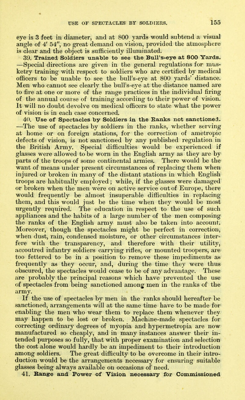 eye is 3 feet in diameter, and at 800 yards would subtend a visual angle of 4' 54, no great demand on vision, provided the atmosphere is clear and the object is sufficiently illuminated. 39. Trained Soldiers unable to see the Bull's-eye at 800 Yards. —Special directions are given in the general regulations for mus- ketry training with respect to soldiers who are certified by medical officers to be unable to see the bull's-eye at 800 yardtj' distance. Men who cannot see clearly the bull's-eye at the distance named are to fire at one or more of the range practices in the individual firing of the annual course of training according to their power of vision. It will no doubt devolve on medical officers to state what the power of vision is in each case concerned. 40. Use of Spectacles by Soldiers in the Hanks not sanctioned. —The use of spectacles by soldiers in the ranks, whether serving at home or on foreign stations, for the correction of ametropic defects of vision, is not sanctioned by any published regulation in the British Army. Special difficulties would be experienced if glasses were allowed to be worn in the English army as they are by jmrts of the troops of some continental armies. There would be the want of means under present circumstances of replacing them when injured or broken in many of the distant stations in which English troops are habitually employed; while, if the glasses were damaged or broken when the men were on active service out of Europe, there would frequently be almost insuperable difficulties in replacing them, and this would just be the time when they would be most urgently required. The education in respect to the use of such appliances and the habits of a large number of the men composing the ranks of the English army must also be taken into account. Moreover, though the spectacles might be perfect in correction, when dust, rain, condensed moisture, or other circumstances inter- fere with the transparency, and therefore with their utility, accoutred infantry soldiers carrying rifles, or mounted troopers, are too fettered to be in a position to remove these impediments as frequently as they occur, and, during the time they were thus obscured, the spectacles would cease to be of any advantage. These are probably the principal reasons which have prevented the use of spectacles from being sanctioned among men in the ranks of the army. If the use of spectacles by men in the ranks should hereafter be sanctioned, arrangements will at the same time have to be made for enabling the men who wear them to replace them whenever they may happen to be lost or broken. Machme-made spectacles for correcting ordinary degrees of myopia and hypermetropia are now manufactured so cheaply, and in many instances answer their in- tended purposes so fully, that with proper examination and selection the cost alone would hardly be an impediment to their introduction among soldiers. The great difficulty to be overcome in their intro- duction would be the arrangements necessary for ensuring suitable glasses being always available on occasions of need. 41. Range and Power of Vision necessary for Commissioned