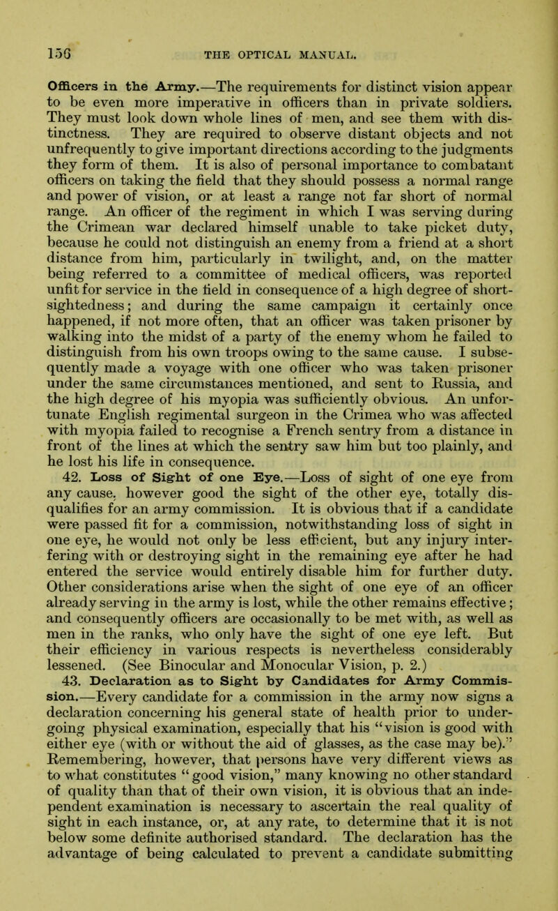 OflB.cers in the Army.—The requirements for distinct vision appear to be even more imperative in officers than in private soldiers. They must look down whole lines of men, and see them with dis- tinctness. They are required to observe distant objects and not unfrequently to give important directions according to the judgments they form of them. It is also of personal importance to combatant officers on taking the field that they should possess a normal range and power of vision, or at least a range not far short of normal range. An officer of the regiment in which I was serving during the Crimean war declared himself unable to take picket duty, because he could not distinguish an enemy from a friend at a short distance from him, particularly in twilight, and, on the matter being referred to a committee of medical officers, was reported unfit for service in the tield in consequence of a high degree of short- sightedness ; and during the same campaign it certainly once happened, if not more often, that an officer was taken prisoner by walking into the midst of a party of the enemy whom he failed to distinguish from his own troops owing to the same cause. I subse- quently made a voyage with one officer who was taken prisoner under the same circumstances mentioned, and sent to Russia, and the high degree of his myopia was sufficiently obvious. An unfor- tunate English regimental surgeon in the Crimea who was affected with myopia failed to recognise a French sentry from a distance in front of the lines at which the sentry saw him but too plainly, and he lost his life in consequence. 42. Loss of Sig:b.t of one Eye.—Loss of sight of one eye from any cause, however good the sight of the other eye, totally dis- qualifies for an army commission. It is obvious that if a candidate were passed fit for a commission, notwithstanding loss of sight in one eye, he would not only be less efficient, but any injury inter- fering with or destroying sight in the remaining eye after he had entered the service would entirely disable him for further duty. Other considerations arise when the sight of one eye of an officer already serving in the army is lost, while the other remains effective; and consequently officers are occasionally to be met with, as well as men in the ranks, who only have the sight of one eye left. But their efficiency in various respects is nevertheless considerably lessened, (See Binocular and Monocular Vision, p. 2.) 43. Declaration as to Sig-ht by Candidates for Army Commis- sion.—Every candidate for a commission in the army now signs a declaration concerning his general state of health prior to under- going physical examination, especially that his vision is good with either eye (with or without the aid of glasses, as the case may be). Remembering, however, that persons have very different views as to what constitutes  good vision, many knowing no other standard of quality than that of their own vision, it is obvious that an inde- pendent examination is necessary to ascertain the real quality of sight in each instance, or, at any rate, to determine that it is not below some definite authorised standard. The declaration has the advantage of being calculated to prevent a candidate submitting