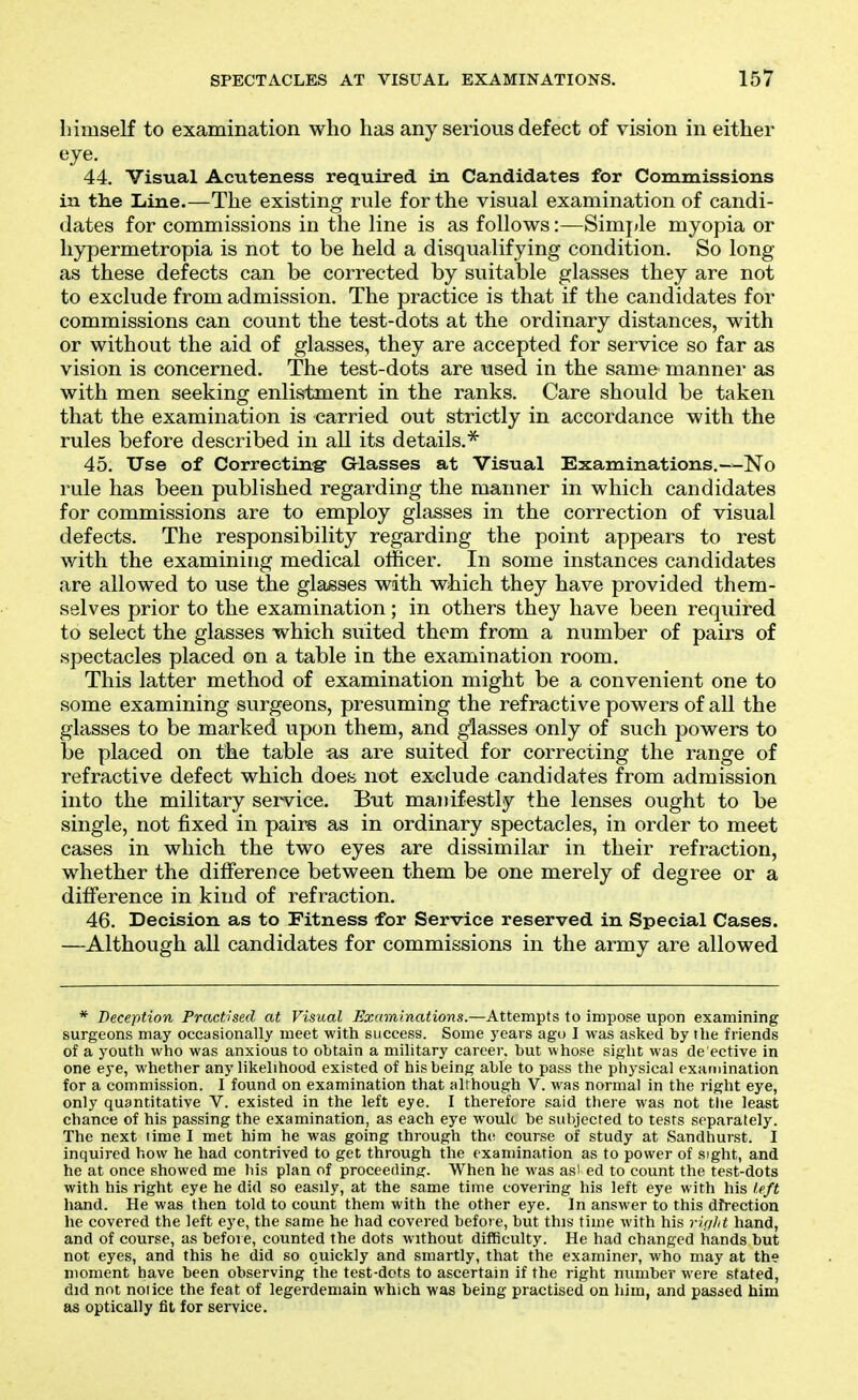 SPECTACLES AT VISUAL EXAMINATIONS. 15^ himself to examination who has any serious defect of vision in either eye. 44. Visual Acuteness required in Candidates for Commissions in the Line.—The existing rule for the visual examination of candi- dates for commissions in the line is as follows:—Siinj»le myopia or hypermetropia is not to be held a disqualifying condition. So long as these defects can be corrected by suitable glasses they are not to exclude from admission. The practice is that if the candidates for commissions can count the test-dots at the ordinary distances, with or without the aid of glasses, they are accepted for service so far as vision is concerned. The test-dots are used in the same manner as with men seeking enlistment in the ranks. Care should be taken that the examination is carried out strictly in accordance with the rules before described in all its details.^ 45. Use of Correctin-g- Glasses at Visual Examinations.—No rule has been published regarding the manner in which candidates for commissions are to employ glasses in the correction of visual defects. The responsibility regarding the point appears to rest with the examining medical officer. In some instances candidates are allowed to use the glasses with wiiich they have provided them- selves prior to the examination; in others they have been required to select the glasses which suited them from a number of pairs of spectacles placed on a table in the examination room. This latter method of examination might be a convenient one to some examining surgeons, presuming the refractive powers of all the glasses to be marked upon them, and glasses only of such powers to be placed on tlae table as are suited for correcting the range of refractive defect which does not exclude candidates from admission into the military service. But manifestly the lenses ought to be single, not fixed in pairs as in ordinary spectacles, in order to meet cases in which the two eyes are dissimilar in their refraction, whether the difference between them be one merely of degree or a difference in kind of refraction. 46. Decision as to Fitness for Service reserved in Special Cases. —Although all candidates for commissions in the army are allowed * Deception Practised at Visual Examinations.—Attempts to impose upon examining surgeons may occasionally meet with success. Some years ago I was asked by the friends of a youth who was anxious to obtain a military career, but whose sight was de'ective in one eye, whether any likelihood existed of his being able to pass the physical examination for a commission. I found on examination that although V. was normal in the right eye, only quantitative V. existed in the left eye. I therefore said there was not the least chance of his passing the examination, as each eye wouk be subjected to tests separately. The next lime I met him he was going through the course of study at Sandhurst. I inquired how he had contrived to get through the examination as to power of sight, and he at once showed me his plan of proceeding. When he was asi ed to count the test-dots with his right eye he did so easily, at the same time covei-ing his left eye with his left hand. He was then told to count them with the other eye. In answer to this dfrection he covered the left eye, the same he had covered before, but this time with his rUilit hand, and of course, as before, counted the dots without difficulty. He had changed hands but not eyes, and this he did so quickly and smartly, that the examiner, who may at the moment have been observing the test-dots to ascertain if the right number were stated, did not notice the feat of legerdemain which was being practised on him, and passed him as optically fit for service.