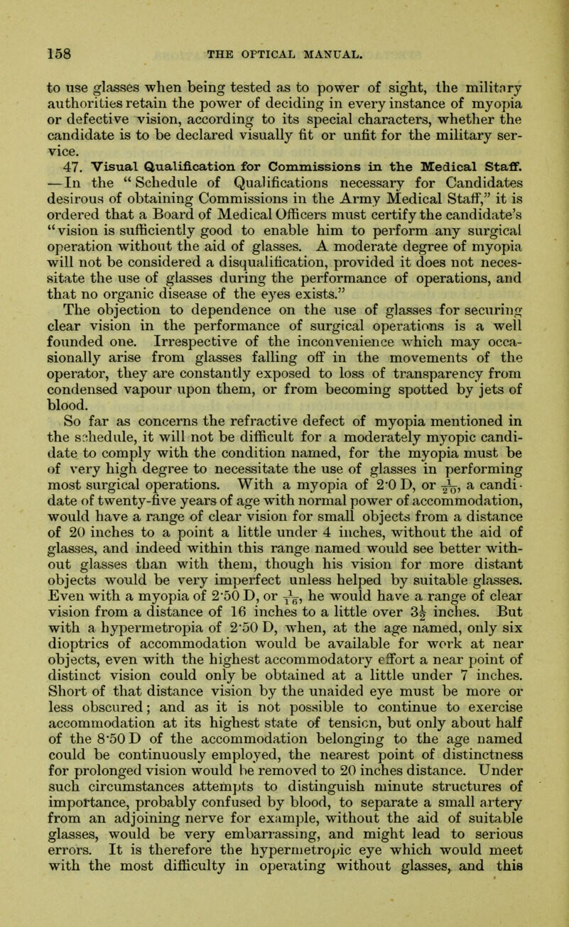 to use glasses when being tested a,s to power of sight, the militnry authorities retain the power of deciding in every instance of myopia or defective vision, according to its special characters, whether the candidate is to be declared visually fit or unfit for the military ser- vice. 47. Visual Qualification for Commissions in the Medical Staff. — In the Schedule of Qualifications necessary for Candidates desirous of obtaining Commissions in the Army Medical Staff, it is ordered that a Board of Medical Officers must certify the candidate's vision is sufficiently good to enable him to perform any surgical operation without the aid of glasses. A moderate degree of myopia will not be considered a disqualification, provided it does not neces- sitate the use of glasses during the performance of operations, aod that no organic disease of the eyes exists. The objection to dependence on the use of glasses for securing clear vision in the performance of surgical operations is a well founded one. Irrespective of the inconvenience which may occa- sionally arise from glasses falling ofi in the movements of the operator, they are constantly exposed to loss of transparency from condensed vapour upon them, or from becoming spotted by jets of blood. So far as concerns the refractive defect of myopia mentioned in the s:^hedule, it will not be difficult for a moderately myopic candi- date to comply with the condition named, for the myopia must be of very high degree to necessitate the use of glasses in performing most surgical operations. With a myopia of 2*0 D, or ^ candi- date of twenty-five years of age with normal power of accommodation, would have a range of clear vision for small objects from a distance of 20 inches to a point a little under 4 inches, without the aid of glasses, and indeed within this range named would see better with- out glasses than with them, though his vision for more distant objects would be v^ery imperfect unless helped by suitable glasses. Even with a myopia of 2SO D, or J^, he would have a range of clear vision from a distance of 16 inches to a little over 3^ inches. But with a hypermetropia of 2'50 D, when, at the age named, only six dioptrics of accommodation would be available for work at near objects, even with the highest accommodatory eflfort a near point of distinct vision could only be obtained at a little under 7 inches. Short of that distance vision by the unaided eye must be more or less obscured; and as it is not possible to continue to exercise accommodation at its highest state of tension, but only about half of the 8*50 D of the accommodation belonging to the age named could be continuously employed, the nearest point of distinctness for prolonged vision would he removed to 20 inches distance. Under such circumstances attempts to distinguish minute structures of importance, probably confused by blood, to separate a small artery from an adjoining nerve for example, without the aid of suitable glasses, would be very embarrassing, and might lead to serious errors. It is therefore the hypermetropic eye which would meet with the most difficulty in operating without glasses, and this