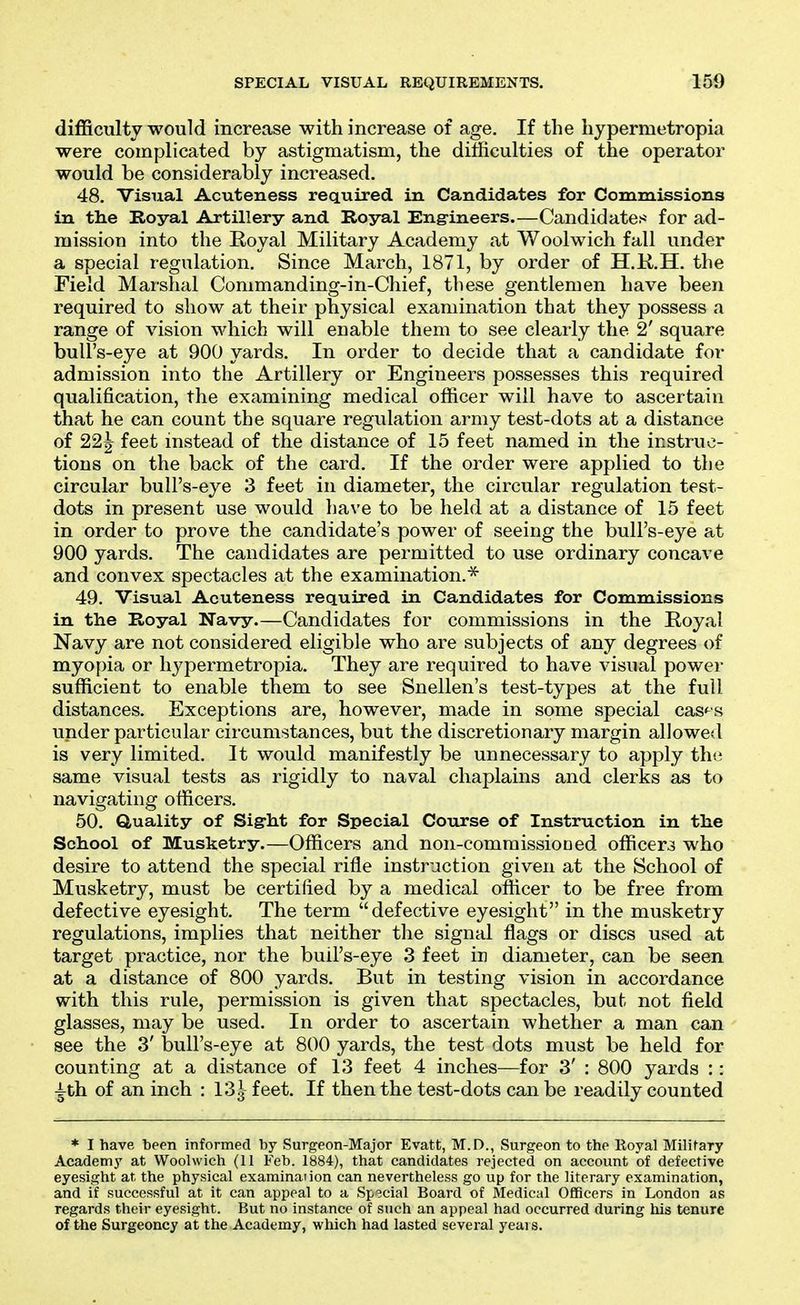 difficulty would increase with increase of age. If the hypermetropia were complicated by astigmatism, the difficulties of the operator would be considerably increased. 48. Visual Acuteness required in Candidates for Commissions in the Royal Artillery and Royal Eng-ineers.—Candidates for ad- mission into the Eoyal Military Academy at Woolwich fall under a special regulation. Since March, 1871, by order of H.K.H. the Field Marshal Commanding-in-Chief, these gentlemen have been required to show at their physical examination that they possess a range of vision which will enable them to see clearly the 2' square bull's-eye at 900 yards. In order to decide that a candidate for admission into the Artillery or Engineers possesses this required qualification, the examining medical officer will have to ascertain that he can count the square regulation army test-dots at a distance of 22^ feet instead of the distance of 15 feet named in the instruc- tions on the back of the card. If the order were applied to the circular bull's-eye 3 feet in diameter, the circular regulation test- dots in present use would have to be held at a distance of 15 feet in order to prove the candidate's power of seeing the bull's-eye at 900 yards. The candidates are permitted to use ordinary concave and convex spectacles at the examination.^ 49. Visual Acuteness required in Candidates for Commissions in the Royal Navy.—Candidates for commissions in the Royal Navy are not considered eligible who are subjects of any degrees of myopia or hypermetropia. They are required to have visual power sufficient to enable them to see Snellen's test-types at the full distances. Exceptions are, however, made in some special cas'^s under particular circumstances, but the discretionary margin allowed is very limited. It would manifestly be unnecessary to apply th(i same visual tests as rigidly to naval chaplains and clerks as to navigating officers. 50. Quality of Sigrlit for Special Course of Instruction in the School of Musketry.—Officers and non-commissioned officer3 who desire to attend the special rifle instruction given at the School of Musketry, must be certified by a medical officer to be free from defective eyesight. The term defective eyesight in the musketry regulations, implies that neither the signal flags or discs used at target practice, nor the bull's-eye 3 feet in diameter, can be seen at a distance of 800 yards. But in testing vision in accordance with this rule, permission is given that spectacles, but not field glasses, may be used. In order to ascertain whether a man can see the 3' bull's-eye at 800 yards, the test dots must be held for counting at a distance of 13 feet 4 inches—for 3' : 800 yards :: ^th of an inch : I'^l feet. If then the test-dots can be readily counted * I have been informed by Surgeon-Major Evatt, M.D., Surgeon to the Eoyal Milifary Academy at Woolwich (11 Feb. 1884), that candidates rejected on account of defective eyesight at the physical examination can nevertheless go up for the literary examination, and if successful at it can appeal to a Sp3cial Board of Medical Officers in London as regards their eyesight. But no instance of such an appeal had occurred during his tenure of the Surgeoncy at the Academy, which had lasted several years.
