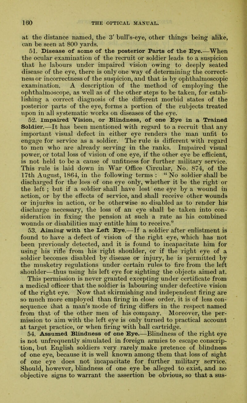 at the distance named, the 3' bull's-eye, other things being alike, can be seen at 800 yards, 51. Disease of some of the posterior Parts of the Eye.—When the ocular examination of the recruit or soldier leads to a suspicion that he labours under impaired vision owing to deeply seated disease of the eye, there is only one way of determining the correct- ness or incorrectness of the suspicion, and that is by ophthalmoscopic examination. A description of the method of employing the ophthalmoscope, as well as of the other steps to be taken, for estab- lishing a correct diagnosis of the different morbid states of the jiosterior parts of the eye, forms a portion of the subjects treated upon in all systematic works on diseases of the eye. 52. Impaired Vision, or Blindness, of one Eye in a Trained Soldier.—It has been mentioned with regard to a recruit that any important visual defect in either eye renders the man unfit to engage for service as a soldier. The rule is different with regard to men who are already serving in the ranks. Impaired visual power, or total loss of vision of one eye, if the other eye be efhcient, is not held to be a cause of unfitness for further military service. This rule is laid down in War Office Circular, No. 874, of the 17th August, 1864, in the following terms : No soldier shall be discharged for the loss of one eye only, whether it be the right or the left ; but if a soldier shall have lost one eye by a wound in action, or by the effects of service, and shall receive other wounds or injuries in action, or be otherwise so disabled as to render his discharge necessary, the loss of an eye shall be taken into con- sideration in fixing the pension at such a rate as his combined wounds or disabilities may entitle him to receive. 53. Aiming- with the Left Eye.—If a soldier after enlistment is found to have a defect of vision of the right eye, which has not been previously detected, and it is found to incapacitate him for using his rifle from his right shoulder, or if the right eye of a soldier becomes disabled by disease or injury, he is permitted by the musketry regulations under certain rules to fire from the left shoulder—thus using his left eye for sighting the objects aimed at. This permission is never granted excepting under certificate from a medical officer that the soldier is labouring under defective vision of the right eye. Now that skirmishing and independent firing are so much more employed than firing in close order, it is of less con- sequence that a man's mode of firing differs in the respect named from that of the other men of his company. Moreover, the per- mission to aim with the left eye is only turned to practical account at target practice, or when firing with ball cartridge. 54. Assumed Blindness of one Eye.—Blindness of the right eye is not unfrequently simulated in foreign armies to escape conscrip- tion, but English soldiers very rarely make pretence of blindness of one eye, because it is well known among them that loss of sight of one eye does not incapacitate for further military service. Should, however, blindness of one eye be alleged to exist, and no objective signs to warrant the assertion be obvious, so that a sus-