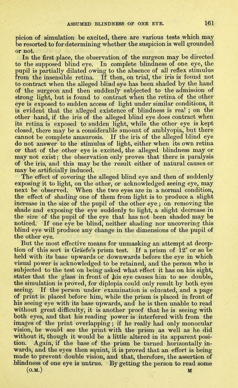 picion of simulation be excited, there are various tests which may he resorted to for determining whether the suspicion is well grounded or not. In the first place, the observation of the surgeon may be directed to the supposed blind eye. In complete blindness of one eye, the pupil is partially dilated owing to the absence of all reflex stimulus from the insensible retina. If then, on trial, the iris is found not to contract when the alleged blind eye has been shaded by the hand of the surgeon and then suddenly subjected to the admission of strong light, but is found to contract when the retina of the other eye is exposed to sudden access of light under similar conditions, it is evident that the alleged existence of blindness is rea? ; on the other hand, if the iris of the alleged blind eye does contract when its retina is exposed to sudden light, while the other eye is kept closed, there may be a considerable amount of amblyopia, but there cannot be complete amaurosis. If the iris of the alleged blind eye do not answer to the stimulus of light, either when its own retina or that of the other eye is excited,, the alleged blindness may or may not exist; the observation only proves that there is paralysis of the iris, and this may be the result either of natural causes or may be artificially induced. The effect of covering the alleged blind eye and then of suddenly exposing it to light, on the other, or acknowledged seeing eye, may next be observed. When the two eyes are in a normal condition, the effect of shading one of them from light is to produce a slight increase in the size of the pupil of the other eye ; on removing the shade and exposing the eye suddenly to light, a slight decrease in the size of the pupil of the eye that has not been shaded may be noticed. If one eye be blind, neither shading nor uncovering this blind eye will produce any change in the dimensions of the pupil of the other eye. But the most effective means for unmasking an attempt at decep- tion of this sort is Graefe's prism test. If a prism of 12° or so be held with its base upwards or downwards before the eye in which visual power is acknowledged to be retained, and the person who is subjected to the test on being asked what effect it has on his sight, states that the glass in front of jtiis eye causes him to see double, the simulation is proved, for diplopia could only result by both eyes seeing. If the person under examination is educated, and a page of print is placed before him, while the prism is placed in front of his seeing eye with its base upwards, and he is then unable to read without great difficulty, it is another proof that he is seeing with both eyes, and that his reading power is interfered with from the images of the print overlapping ; if he really had only monocular vision, he would see the print with the prism as well as he did without it, though it would be a little altered in its apparent posi- tion. Again, if the base of the prism be turned horizontally in- wards, and the eyes then squint, it is proved that an effort is being made to prevent double vision, and that, therefore, the assertion of blindness of one eye is untrue. By getting the person to read some (O.M.) M