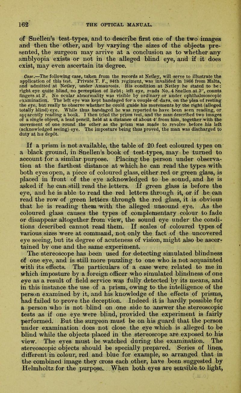 of Snellen's test-types, and to describe first one of the two images and then the other, and by varying the sizes of the objects pre- sented, the surgeon may arrive at a conclusion as to whether any amblyopia exists or not in the alleged blind eye, and if it does exist, may even ascertain its degree. Case.—The following case, taken from the records at Netley, •will serve to illustrate the application of this test. Private T. F., 84th regiment, was invalided in 1866 from Malta, and admitted at Netley, under Amaurosis. His condition at Netley he stated to be: right eye quite blind, no perception of lieht; left eye, r^ads No. 4 Snellen at 3, coimts fingers at 3'. No ocular abnormality was visible by ordinary or under ophthalmoscopic examination. The left eye was kept bandaged for a couple of days, on the plea of resting the eye, but really to observe whether he could guide his movements by the right (alleged totally blind) eye. While thus bandaged he was reported to have been seen reading, or api arently reading a book. I then tried the prism test,.and the man described two images of a single object, a lead pencil, held at a distance of about 4' from him, together with the movement of one round the other as the prism was made to revolve before his left (acknowledged seeing) eye. The imposture being thus proved, the man was discharged to duty at his depot. If a prism is not available, the table of 20 feet coloured types on a black ground, in Snellen's book of test-types, may be turned to account for a similar purpose. Placing the person under observa- tion at the farthest distance at which he can read the types with both eyes open, a piece of coloured glass, either red or green glass, is placed in front of the eye acknowledged to be sound, and he is asked if he can still read the letters. If green glass is before the eye, and he is able to read the red letters through it, or if he can read the row of green letters through the red glass, it is obvious that he is reading them with the alleged unsound eye. As the coloured glass causes the types of complementary colour to fade or disappear altogether from view, the sound eye under the condi- tions described cannot read them. If scales of coloured types of various sizes were at command, not only the fact of the uncovered eye seeing, but its degree of acuteness of vision, might also be ascer- tained by one and the same experiment. The stereoscope has been used for detecting simulated blindness of one eye, and is still more puzzling to one who is not acquainted with its effects. The particulars of a case were related to me in which imposture by a foreign officer who simulated blindness of one eye as a result of field service was fully detected by its means, and in this instance the use of a prism, owing to the intelligence of the person examined by it, and his knowledge of the effects of prisms, nad failed to prove the deception. Indeed it is hardly possible for a person who is not blind on one side to answer the stereoscopic tests as if one eye were blind, provided the experiment is fairly performed. But the surgeon must be on his guard that the person under examination does not close the eye which is alleged to be blind while the objects placed in the stereoscope are exposed to his view. The eyes must be watched during the examination. The stereoscopic objects should be specially prepared. Series of lines, different in colour, red and blue for example, so arranged that in the combined image they cross each other, have been suggested by Helmholtz for the purpose.. When both eyes are sensible to light,