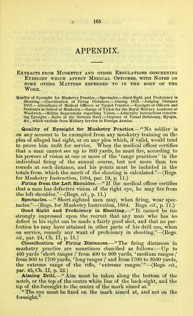 APPENDIX. Extracts from Musketry and other Regulations concerning Eyesight which affect Medical Officers, with Notes on SOME other Matters referred to in the body of the Work. Quality of Eyesight for Musketry Practice.—Spectacles.—Good Sight and Proficiency in Shooting.—Classification of Firing Distances.—Aiming Drill. —Judging Distance Drill.—Attendance of Medical Officers at Target Practice.—Eyesight of Officers and Serjeants at School of Musketry.—Range of Vision for the Royal Military Academy at Woolwich.—Militia Regu'ations regarding Vision.—Admiralty Instructions concern- ing Eyesight.—Rules in the German Navy.—Degrees of Visual Deficiency, Myopia, (fee, which exclude from Military Service in Foreign Armies. duality of Eyesig-lat for Musketry Practice.—No soldier is on any account to be exempted from any musketry training on th ■> plea of alleged bad sight, or on any plea which, if valid, would tend to prove him unfit for service. When the medical officer certifies that a man cannot see up to 800 yards, he must fire, according to his powers of vision at one or more of the ' range practices' in the individual firing of the annual course, but not more than ten rounds at each distance, and his points must be included in the totals from which the merit of the shooting is calculated.—(Regs, for Musketry Instruction, 1884, par. 19, p. 11.) Firiag: from the Left Shoulder.— If the medical officer certifies that a man has defective vision of the right eye, he may fire from the left shoulder.—(Regs, cit., p. 11.) Spectacles.— Short sighted men may, when firing, wear spec- tacles.—(Regs, for Musketry Instruction, 1884. Regs, cit., p. 11.) Good Sigrht and Proficiency in Shooting-.— It cannot be too strongly impressed upon the recruit that any man who has no defect in his sight can be made a fairly good shot, and that no per- fection he may have attained in other parts of his drill can, when on service, remedy any want of proficiency in shooting.-—(Regs. cit., par. 24, Ch. II, p. 15.) Classification of Firing* Distances.—The firing distances in musketry practice are sometimes class'fied as follows:—Up to 400 yards ' short ranges ;' from 400 to 900 yards, ' medium ranges from 900 to 1700 yards, ' long ranges ;' and from 1700 to 3100 yards, the extreme range of the rifle, 'extreme ranges.'—(Regs, cit., par. 45, Ch. II, p. 22.) Aiming- Drill.—Aim must be taken along the bottom of the notch, or the top of the centre white line of the back-sight, and the tip of the foresight to the centre of the mark aimed at.  The eye must be fixed on the mark aimed at, and not on the foresight.