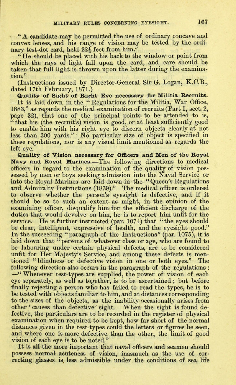  A candidate may be permitted the use of ordinary concave and convex lenses, and his range of vision may be tested by the ordi- nary test-dot card, held 22^ feet from him.  He should be placed with his back to the window or point from which the rays of light fall upon the card, and care should be taken that full light is thrown upon the latter during the examina- tion. (Instructions issued by Director-General Sir G. Logan, K.C.B., dated 17th February, 1871.) duality of Sight- of Rigrht Eye necessary for Militia Recruits. —It is laid down in the  Regulations for the Militia, War Office, 1883, as regards the medical examination of recruits (Part I, sect, 2, page 32), that one of the principal points to be attended to is, that his (the recruit's) vision is good, or at least sufficiently good to enable him with his right eye to discern objects clearly at not less than 300 yards. No particular size of object is specified in these regulations, nor is any visual limit mentioned as regards the left eye. Quality of Vision necessary for OflB.cers and Men of the Royal Navy and Royal Marines.—The following directions to medical officers in regard to the examination of the quality of vision pos- sessed by men or boys seeking admission into the Naval Service or into the Royal Marines are laid down in the Queen's Regulations and Admiralty Instructions (1879); The medical officer is ordered to observe whether the person's eyesight is defective, and if it should be so to such an extent as might, in the opinion of the examining officer, disqualify him for the efficient discharge of the duties that would devolve on him, he is to x'eport him unfit for the service. He is further instructed (par. 1074) that the eyes should be clear, intelligent, expressive of health, and the eyesight good. In the succeeding paragraph of the Instructions (par. 1075), it is laid down that  persons of whatever class or age, who are found to be labouring under certain physical defects, are to be considered unfit for Her Majesty's Service, and among these defects is men- tioned  blindness or defective vision in one or both eyes. The following direction also occurs in the paragraph of the regulations : — Whenever test-types are supplied, the power of vision of each eye separately, as well as together, is to be ascertained ; but before finally rejecting a person who has failed to read the types, he is to be tested with objects familiar to him, and at distances corresponding to the sizes of the objects, as the inability occasionally arises from other ' causes than defective' sight. When the sight is found de- fective, the particulars are to be recorded in the register of physical examination when required to be kept, how far short of the normal distances given in the test-types could the letters or figures be seen, and where one is more defective than the other, the limit of good vision of each eye is to be noted. It is all the more important that naval officers and seamen should possess normal acuteness of vision, inasmuch as the use of cor- recting glasses is, less admissible under the conditions of sea life