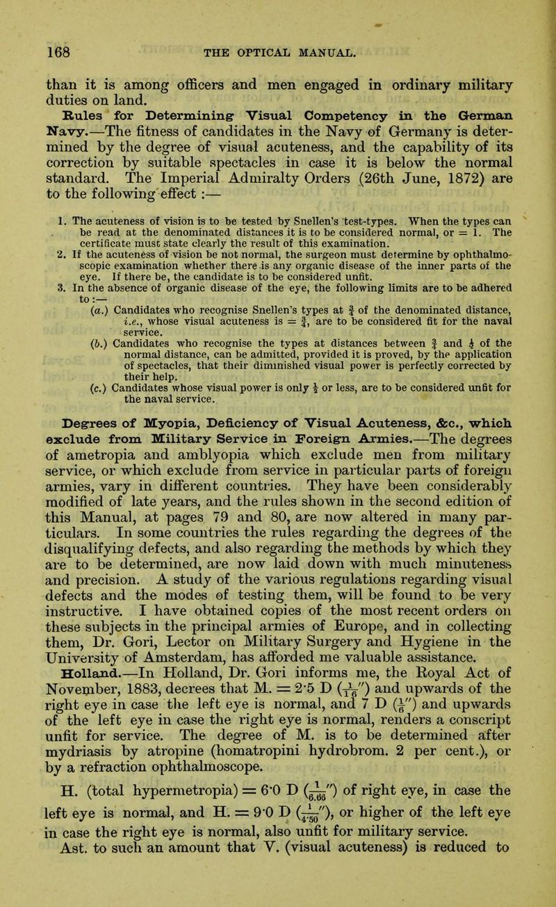 than it is among officers and men engaged in ordinary military- duties on land. Rules for Determining Visual Competency in the German Navy.—The fitness of candidates in the Navy of Germany is deter- mined by the degree of visual acuteness, and the capability of its correction by suitable spectacles in case it is below the normal standard. The Imperial Admiralty Orders (26th June, 1872) are to the following effect:— 1. The acuteness of vision is to be tested by Snellen's test-types. When the types can be read at the denominated distances it is to be considered normal, or = 1. The certificate must state clearly the result of this examination. 2. If the acuteness of vision be not normal, the surgeon must determine by ophthalmo- scopic examination whether there is any organic disease of the inner parts of the eye. if there be, the candidate is to be considered unfit. 3. In the absence of organic disease of the eye, the following limits are to be adhered to:— (a.) Candidates who recognise Snellen's types at f of the denominated distance, i.e., whose visual acuteness is = |, are to be considered fit for the naval service. (b.) Candidates who recognise the types at distances between | and i of the normal distance, can be admitted, provided it is proved, by the application of spectacles, that their diminished visual power is perfectly corrected by their help. (c.) Candidates whose visual power is only \ or less, are to be considered unfit for the naval service. Degrees of Myopia, Deficiency of Visual Acuteness, «&c., which exclude from Military Service in Foreig-n Armies.—The degrees of ametropia and amblyopia which exclude men from military service, or which exclude from service in particular parts of foreign armies, vary in different countries. They have been considerably modified of late years, and the rules shown in the second edition of this Manual, at pages 79 and 80, are now altered in many par- ticulars. In some countries the rules regarding the degrees of the disqualifying defects, and also regarding the methods by which they are to be determined, are now laid down with much minuteness and precision. A study of the various regulations regarding visual defects and the modes of testing them, will be found to be very instructive. I have obtained copies of the most recent orders on these subjects in the principal armies of Europe, and in collecting them, Dr. Gori, Lector on Military Surgery and Hygiene in the University of Amsterdam, has afforded me valuable assistance. Holland.—In Holland, Dr. (xori informs me, the Royal Act of November, 1883, decrees that M. = 2*5 D (yV ) ^^^^ upwards of the right eye in case tlie left eye is normal, and 7 D (i) and upwards of the left eye in case the right eye is normal, renders a conscript unfit for service. The degree of M. is to be determined after mydriasis by atropine (homatropini hydrobrom. 2 per cent.), or by a refraction ophthalmoscope. H. (total hypermetropia) = 6*0 D (^) of right eye, in case the left eye is normal, and H. = 9*0 D (^), or higher of the left eye in case the right eye is normal, also unfit for military service. Ast. to such an amount that V. (visual acuteness) is reduced to