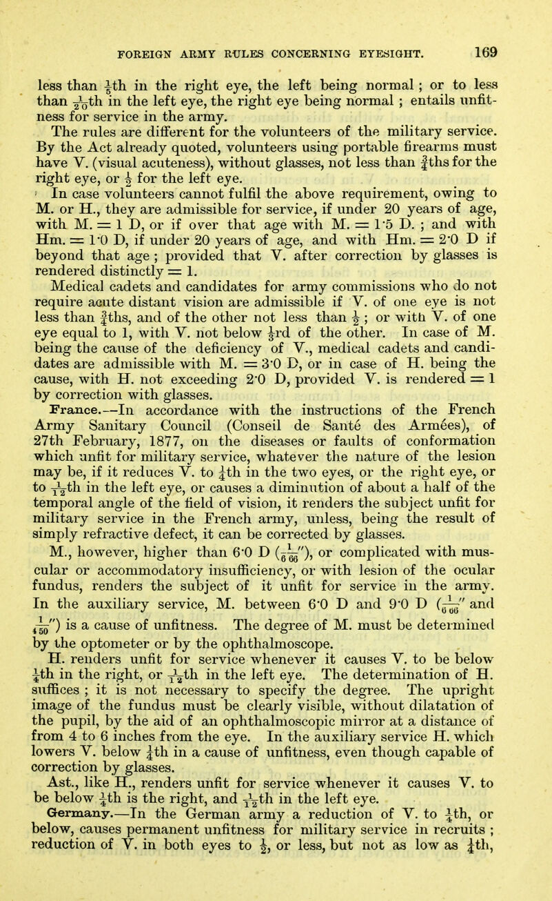 less than ^th in the right eye, the left being normal ; or to less than ^Qth in the left eye, the right eye being normal ; entails unfit- ness for service in the army. The rules are different for the volunteers of the military service. By the Act already quoted, volunteers using portable firearms must have V. (visual acuteness), without glasses, not less than |ths for the right eye, or | for the left eye. ' In case volunteers cannot fulfil the above requirement, owing to M. or H., they are admissible for service, if under 20 years of age, with M. = 1 D, or if over that age with M. = I'S D. ; and with Hm. = 10 D, if under 20 years of age, and with Hm. = 2'0 D if beyond that age ; provided that V. after correction by glasses is rendered distinctly = 1. Medical cadets and candidates for army commissions who do not require acute distant vision are admissible if V. of one eye is not less than |ths, and of the other not less than ^ ; or with V. of one eye equal to 1, with V. not below ^rd of the other. In case of M. being the cause of the deficiency of V., medical cadets and candi- dates are admissible with M. = 3*0 D, or in case of H. being the cause, with H. not exceeding 2'0 D, provided V. is rendered = 1 by correction with glasses. France.—In accordance with the instructions of the French Army Sanitary Council (Conseil de Sante des Armies), of 27th February, 1877, on the diseases or faults of conformation which unfit for military service, whatever the nature of the lesion may be, if it reduces V. to ^th in the two eyes, or the right eye, or to Y2th in the left eye, or causes a diminution of about a half of the temporal angle of the field of vision, it renders the subject unfit for military service in the French army, unless, being the result of simply refractive defect, it can be corrected by glasses. M., however, higher than 6*0 D (g^), or complicated with mus- cular or accommodatory insufficiency, or with lesion of the ocular fundus, renders the subject of it unfit for service in the army. In the auxiliary service, M. between 6*0 D and 9*0 D (^ and ^-|^) is a cause of unfitness. The degree of M. must be determined by the optometer or by the ophthalmoscope. H. renders unfit for service whenever it causes V. to be below ith in the right, or ^^ih in the left eye. The determination of H. suffices ; it is not necessary to specify the degree. The upright image of the fundus must be clearly visible, without dilatation of the pupil, by the aid of an ophthalmoscopic mirror at a distance of from 4 to 6 inches from the eye. In the auxiliary service H. which lowers Y. below |th in a cause of unfitness, even though capable of correction by glasses. Ast., like H., renders unfit for service whenever it causes V. to be below ith is the right, and -^^th. in the left eye. Germany.—In the German army a reduction of V. to ^th, or below, causes permanent unfitness for military service in recruits ; reduction of V. in both eyes to |, or less, but not as low as jth,