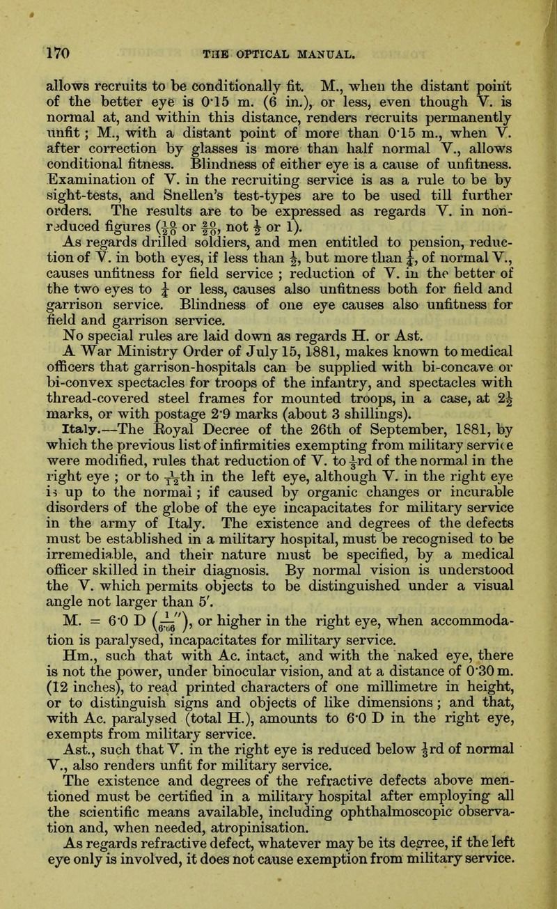 allows recruits to be conditionally fit. M., when the distant point of the better eye is 0'15 m. (6 in.), or less, even though V. is normal at, and within this distance, renders recruits permanently unfit ; M., with a distant point of more than 0'15 m., when V. after correction by glasses is more than half normal V., allows conditional fitness. Blindness of either eye is a cause of unfitness. Examination of V. in the recruiting service is as a rule to be by sight-tests, and Snellen's test-types are to be used till further orders. The results are to be expressed as regards V. in non- raduced figures or |§, not ^ or 1). As regards drilled soldiers, and men entitled to pension, reduc- tion of Y. in both eyes, if less than ^, but more than j, of normal V., causes unfitness for field service ; reduction of V. in the better of the two eyes to J or less, causes also unfitness both for field and garrison service. Blindness of one eye causes also unfitness for field and garrison service. No special rules are laid down as regards H. or Ast. A War Ministry Order of July 15, 1881, makes known to medical officers that garrison-hospitals can be supplied with bi-concave or bi-convex spectacles for troops of the infantry, and spectacles with thread-covered steel frames for mounted troops, in a case, at 2^ marks, or with postage 2'9 marks (about 3 shillings). Italy.—The Koyal Decree of the 26th of September, 1881, by which the previous list of infirmities exempting from military servi(e were modified, rules that reduction of V. to ^rd of the normal in the right eye ; or to ^th in the left eye, although V. in the right eye is up to the normal; if caused by organic changes or incurable disorders of the globe of the eye incapacitates for military service in the army of Italy. The existence and degrees of the defects must be established in a military hospital, must be recognised to be irremediable, and their nature must be specified, by a medical officer skilled in their diagnosis. By normal vision is understood the V. which permits objects to be distinguished under a visual angle not larger than 5'. M. = 6'OD [^'), or higher in the right eye, when accommoda- tion is paralysed, incapacitates for military service. Hm., such that with Ac. intact, and with the naked eye, there is not the power, under binocular vision, and at a distance of 0*30 m. (12 inches), to read printed characters of one millimetre in height, or to distinguish signs and objects of like dimensions ; and that, with Ac. paralysed (total H.), amounts to 60 D in the right eye, exempts from military service. Ast., such that V. in the right eye is reduced below |rd of normal v., also renders unfit for military service. The existence and degrees of the refractive defects above men- tioned must be certified in a military hospital after employing all the scientific means available, including ophthalmoscopic observa- tion and, when needed, atropinisation. As regards refractive defect, whatever may be its degree, if the left eye only is involved, it does not cause exemption from military service.