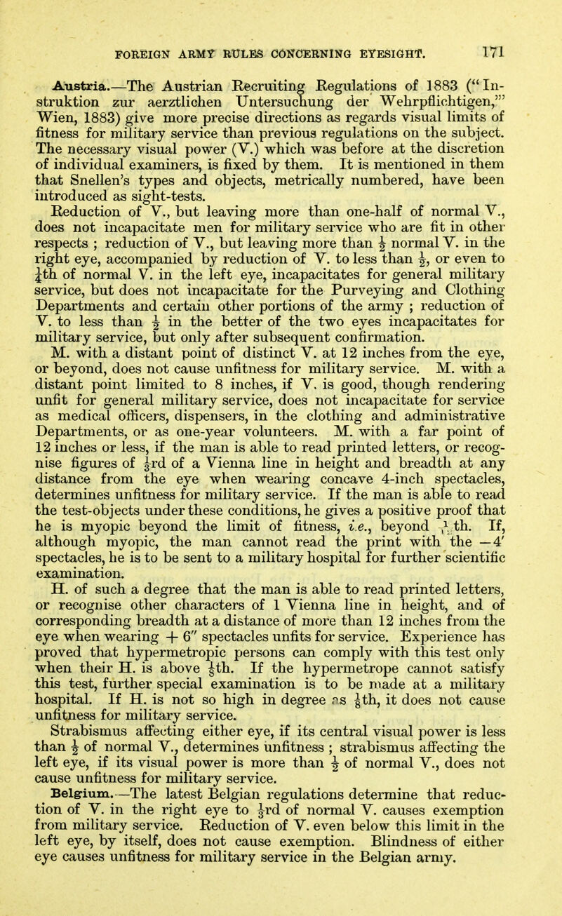 Austria.—The Austrian Recruiting Regulations of 1883 (In- struktion zur aerztlichen Untersucnung der Wehrpflichtigen,' Wien, 1883) give more precise directions as regards visual limits of fitness for military service than previous regulations on the subject. The necessary visual power (V.) which was before at the discretion of individual examiners, is fixed by them. It is mentioned in them that Snellen's types and objects, metrically numbered, have been introduced as sight-tests. Reduction of V., but leaving more than one-half of normal V., does not incapacitate men for military service who are fit in other respects ; reduction of V., but leaving more than ^ normal Y. in the right eye, accompanied by reduction of V. to less than ^, or even to |th of normal V. in the left eye, incapacitates for general military service, but does not incapacitate for the Purveying and Clothing Departments and certain other portions of the army ; reduction of V. to less than ^ in the better of the two eyes incapacitates for military service, but only after subsequent confirmation. M. with a distant point of distinct V. at 12 inches from the eye, or beyond, does not cause unfitness for military service, M. with a distant point limited to 8 inches, if V. is good, though rendering unfit for general military service, does not incapacitate for service as medical ofiicers, dispensers, in the clothing and administrative Departments, or as one-year volunteers. M. with a far point of 12 inches or less, if the man is able to read printed letters, or recog- nise figures of ^rd of a Vienna line in height and breadth at any distance from the eye when wearing concave 4-inch spectacles, determines unfitness for military service. If the man is able to read the test-objects under these conditions, he gives a positive proof that he is myopic beyond the limit of fitness, i.e., beyond ^\ th. If, although myopic, the man cannot read the print with the —4' spectacles, he is to be sent to a military hospital for further scientific examination. H. of such a degree that the man is able to read printed letters, or recognise other characters of 1 Vienna line in height, and of corresponding breadth at a distance of more than 12 inches from the eye when wearing + 6 spectacles unfits for service. Experience has proved that hypermetropic persons can comply with this test only when their H. is above ^th. If the hypermetrope cannot satisfy this test, further special examination is to be made at a military hospital. If H. is not so high in degree r^s ^th, it does not cause unfitness for military service. Strabismus affecting either eye, if its central visual power is less than ^ of normal V., determines unfitness ; strabismus affecting the left eye, if its visual power is more than ^ of normal V., does not cause unfitness for military service. ^ Belgrium.—The latest Belgian regulations determine that reduc- tion of V. in the right eye to Jrd of normal V. causes exemption from military service. Reduction of V. even below this limit in the left eye, by itself, does not cause exemption. Blindness of either eye causes unfitness for military service in the Belgian army.