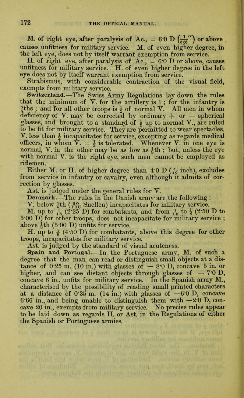 M. of right eye, after paralysis of Ac, = 6*0 D (^) or above causes unfitness for military service. M. of even higher degree, in the left eye, does not by itself warrant exemption from service. H. of right eye, after paralysis of Ac, = 6*0 D or above, causes unfitness for military service. H. of even higher degree in the left eye does not by itself warrant exemption from service. Strabismus, with considerable contraction of the visual field, exempts from military service. Switzerland.—The Swiss Army Regulations lay down the rules that the minimum of V. for the artillery is 1 ; for the infantry is fths ; and for all other troops is | of normal V. All men in whom deficiency of Y. may be corrected by ordinary + or — spherical glasses, and brought to a standard of ^ up to normal V., are ruled to be fit for military service. They are permitted to wear spectacles. V. less than ^ incapacitates for service, excepting as regards medical ofificers, in whom Y. = ^ is tolerated. Whenever Y. in one eye is normal, Y. in the other may be as low as ^th ; but, unless the eye with normal Y. is the right eye, such men cannot be employed as riflemen. Either M. or H. of higher degree than 4*0 D inch), excludes from service in infantry or cavalry, even although it admits of cor- rection by glasses. Ast. is judged under the general rules for Y. Denmark.—The rules in the Danish army are the following :— Y. below |th (^^-^ Snellen) incapacitates for military service. M. up to (2*25 D) for combatants, and from Ye 8 (250 D to 5'00 D) for other troops, does not incapacitate for military service ; above ^th (5-00 D) unfits for service. H. up to ^ (4-50 D) for combatants, above this degree for other troops, incapacitates for military service. Ast. is judged by the standard of visual acuteness. Spain and Portug-al.—In the Portuguese army, M. of such a degree that the man can read or distinguish small objects at a dis- tance of 025 lu. (10 in.) with glasses of — 8*0 D, concave 5 in. or higher, and can see distant objects through glasses of — 7*0 D, concave 6 in., unfits for military service. In the Spanish army M., characterised by the possibility of reading small printed characters at a distance of 035 m. (14 in.) with glasses of —6*0 D, concave 6*66 in., and being unable to distinguish them with —2*0 D, con- cave 20 in., exempts from military service. No precise rules appear to be laid down as regards H. or Ast. in the Regulations of either the Spanish or Portuguese armies.