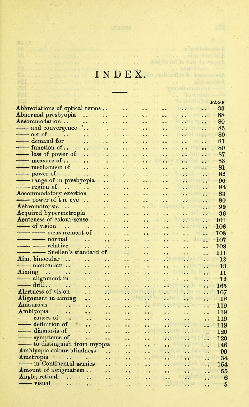 INDEX. PAGE Abbreviations of optical terms .. .. .. .. .. .. 33 Abnormal presbyopia .. .. .. .. .. .. .. 88 Accommodation .. .. .. .. .. .. .. .. 80 and convergence ^ . .. .. .. .. .. .. 85 act of .. '.. .. • 80 —— demand for .. .. .. .. .. .. .. 81 function of.. .. .. .. .. .. .. ., 80 loss of power of .. .. .. .. .. .. ., 87 measure of .. .. .. .. .. .. .. .. 83 mechanism of .. .. ., .. ., .. .. 81 power of .. .. .. -. .. .. .. .. 82 range of in presbyopia .. .. .. .. .. .. 90 ■ region of .. .. .. .. .. .. .. .. 84 Accommodatory exertion .. .. .. .. .. .. 83 ■ power of the eye .. .. .. .. .. .. .. 80 Acbromotopsia .. .. .. .. •.. .. .. .. 99 Acquired hypermetropia .. .. .... .. .. 36 Acuteness of colour-sense .. .. .. .. .. .. 101 of vision .. .. .. .. .. .. .. .. 106 measurement of .. .. .. .. .. .. 108 normal .. .. .. .. .... .. 107 relative .. .. .. .. .. .. .. 108 Snellen's standard of .. .. .. .. .. Ill Aim, binocular .. .. .. ., .. .. .. .. 13 monocular .. .. .. ., ,. .. .. .. 13 Aiming .. .. .. .. ., .. .. .. ., H alignment in .. .. .. .. .. .. .. 12 drill 165 Alertness of vision .. .. .. .. .. .. .. 107 Alignment in aiming .. .. .. .. .. ., .. ip, Amaurosis .. .. .. .... ,. .. .. I19 Amblyopia .. .. . . .. .. .. .. .. 119 causes of .. .. .. ,. ,. ., .. ., 119 definition of .. .. .. .. .. .. ,. 119 diagnosis of .. .. .. .. .. .. .. 120 symptoms of . . .. .. .. ,. .. .. 120 to distinguish from myopia .. .. .. .. .. 146 Amblyopic colour-blindness .. .. .. .. .. .. 99 Ametropia .. .. .. .. .. .. .. .. 34 in Continental armies .. .. .. ,. .. .. 154 Amount of astigmatism .. .. .. ,. .. ., .. 55 Angle, retinal .. .. .. .. ,. .. .. .. 6