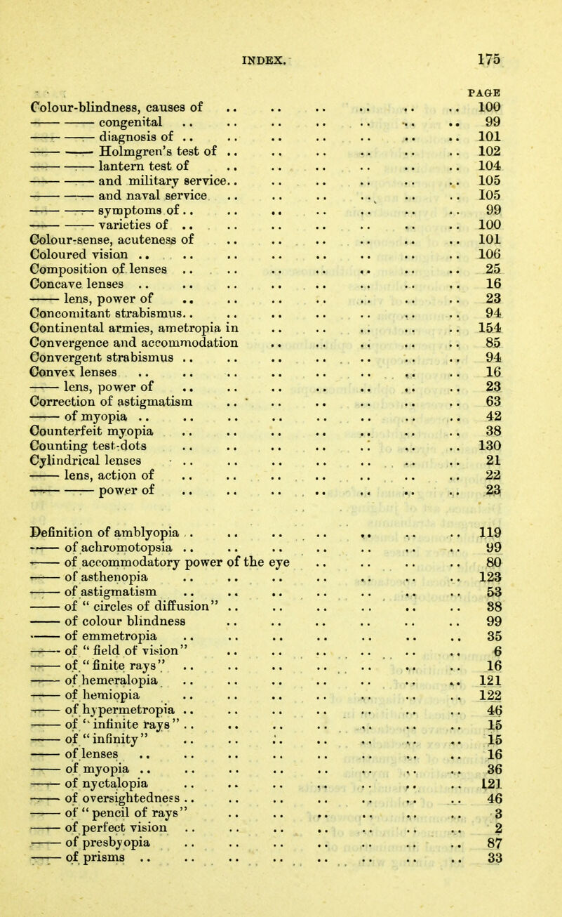 PAGE Colour-blindness, causes of .. .. .. .. .. .. 100 congenital .. .. .. .. .. •.. .. 99 r— diagnosis of .. .. .. .. .. .. .. 101 -r— Holmgren's test of .. .. .. .. .. .. 102 :— lantern test of .. .. .. .. .. .. 104 —= — and military service.. .. .. .. .. .. 105 ^—and naval service .. .. .. ..^ .. .. 105 r- symptoms of.. .. .. .. .. .. .. 99 varieties of .... .. .. .. .. .. 100 Golour-sense, acuteness of .. .. .. .. .. .. 101 Coloured vision ., .. .. .. .. .. .. .. 106 Composition of lenses .. .. .. ., .. .. .. 25 Concave lenses .. .. .... .. .. .. .. 16 —— lens, power of .. .. .. .. .. .. .. 23 Concomitant strabismus.. .. .. .. .. .. .. 94 Continental armies, ametropia in .. .. .. .. .. 15.4 Convergence and accommodation .. ,. .. .. .. 85 Convergent strabismus .. .. ...... .. .. 94 Convex, lenses .. .. .. .. .. .... .. 16 lens, power of .. .. .. .. .. ,. .. 23 Correction of astigmatism .. ' .. .. .. .. .. 63 of myopia .. .. .. .. .. .. .. .. 42 Counterfeit myopia .. .. .. .. .. .. .. 38 Counting test-dots .. .. .. .. .. .. .. 130 Cylindrical lenses ■ .. .. .. .. .. .. .. 21 lens, action of .. .. ....... .. .. 22 —= :— power of .. .. .... ,. .. .. ,23! Definition of amblyopia ,. .. .. .. ,, .. .. 1.19 —— of achromotopsia .. .. .. .. .. ,. .. 99 of accommodatory power of the eye .. .. .. .. 80^ r-— of asthenopia .. .... .. .. .. .. 123 ——of astigmatism .. .. .. .. .. .. .. 53 of circles of diffusion .. .. .. .. .. .. 88 of colour blindness .. .. .. .. .. .. 99 of emmetropia .. .. .. .. .. .. .. 35 —of field of vision .. .. .. .. .. .. 6 — of finite rays .. .. .. .... .. .. 16 of hemeralopia .. .. .. .. .. .. . . 121 —— of hemippia .. .. .. .. .. .. .. 122 ^ of h_) permetropia .. .. .. .. .. .. .. 46 of infinite rays .. .. .. .. .. .. .. 15 of infinity .. .. .. .. ,. .. 15 of lenses .. .. .. .. .. .. .. .. 16 of myopia .. .. .. .. .. .. .. .. 36 — of nyctalopia .. .. .. .. .. .. .. L21 — of oversightedness .. .. .. .. .. .. .. 46 of pencil of rays .. .. .. .. .. .. 3 ——of perfect vision .. .. .. .. .. .. .. 2 T- of presbyopia .. .. .. .. .. .. .. 87 —— of prisms .. ........ .. .. .. 33