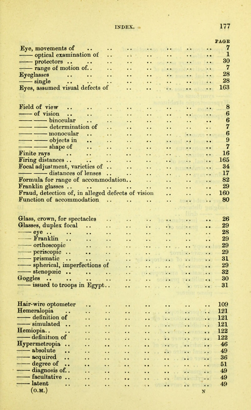 PAGE Eye, movements of .. .. .. . • .. .. .. 7 optical examination of .. .. .. .. .. .. 1 protectors .. .. .. .. .. .. . • .. 30 range of motion of.. .. .. .. .. .. .. 7 Eyeglasses .. .. .. .. .. .. .. .. 28 single .. .. .. .. . • .. .. .. 28 Eyes, assumed visual defects of .. .. .. .. .. 163 Field of view .. .. .. .. .. .. .. .. 8 of vision .. .. .. .. .. .. .. .. 6 binocular .. .. .. .. .. .. .. 6 determination of .. .. .. .. .. .. 7 monocular .. .. .. .. .. .. .. 6 • objects in .. .. .. .. .. .. .. 9 shape of .. .. .. .. .. .. .. 7 Finite rays .. .. .. .. .. .. .. .. 16 Firing distances .. .. .. .. .. .. .. .. 165 Focal adjustment, varieties of . • .. .. .. .. .. 34 distances of lenses .. .. .. .. .. .. 17 Formula for range of accommodation.. .. .. .. .. 82 Franklin glasses .. .. .. .. .. .. ., .. 29 Fraud, detection of, in alleged defects of vision .. .. .. 160 Function of accommodation .. .. .. .. .. .. 80 G-lass, crown, for spectacles .. .. .. .. .. .. 26 Glasses, duplex focal .. .. . . .. . . .. .. 29 eye 28 Franklin 29 orthoscopic .. .. ,. ,. ., .. .. 29 periscopic .. .. .. ., .. .. .. 29 prismatic .. ,. .. .. ,. .. .. .. 31 spherical, imperfections of .. .... .. .. 29 stenopoeic ., .. .. .. .. .. ,, .. 32 Goggles 30 issued to troops in Egypt.. .. .. .. . .. 31 Hair-wire optometer .. .. .. .. .. .. .. 109 Hemeralopia .. .. .. .. .. .. .. .. 121 definition of .. .. .. .. .. .. .. 121 simulated .. .. .. .. .. .. .. .. 121 Hemiopia.. .. .. .. .. .. .... ., 122 definition of 122 Hypermetropia .. .. .. .. .. .. .. .. 46 absolute .. .. .. .. .. .. .. .. 49 acquired ,. .. .. .. .. .. ,. .. 36 degree of ., .. .. .. .. .. .. .. 51 diagnosis of.. ,. .. .. .. .. .. .. 49 facultative .. .. .. .. .. .. .. .. 49 ■ latent .. .. .. .. ,. .. .. .. 49 (O.M.) N