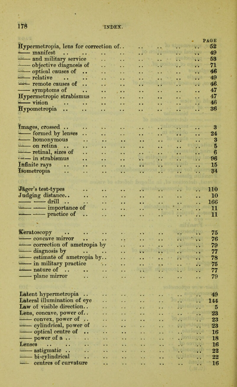 PAGE Hypermetropia, lens for correction of.. .. .. .. . . 52 manifest . . .. .. .. .. .. .. .. 49 —— and military service .. .. .. .. .. .. 58 objective diagnosis of .. .. .. .. ,. .. 71 optical causes of .. .. .. .. .. .. .. 46 — relative .. .. .. .. .. .. .. .. 49 —^ remote causes of .. .. .. .. .. .. .. 46 symptoms of .. .. .. .. .. .. .. 47 Hypermetropic strabismus .. .. .. .. .. .. 47 ^ vision .. .. .. .. .. .. .. .. 46 Hypometropia .. .. .. .. .. .. .. .. 36 Images, crossed .. . • .. .. .. .. .. .. 3 formed by lenses .. .. .. .. .. .. .. 24 homonymous .... ,. .. .. .. .. 3 on retina .. .. .. .. .. .. .. .. 5 retinal, sizes of .. .. .. .. .. .. .. 6 —in strabismus .. .. .. .. .. .. .. 96 Infinite rays .. .. .. .. .. .. .. .. 15 ISometropia .. .. .. .. .. .. .. .. 34 Jager's test-types .. .. .. .. .. .. .. 110 Judging distance.. .. .. .. .. .. .. .. 10 . drill 166 -i- importance of .. .. .. .. ' .. .. 11 ^ practice of .. ., ., .. .. .. .. 11 Keratoscopy .. .. .. . .. .. .. .. 75 concave mirror .. .. .. .. .. .. ' .. 76 correction of ametropia by ,. .. .. .. .. 79 diagnosis by .. .. .. .. .. .. .. 77 estimate of ametropia by.. .. .. .. .. .. 78 —— in military practice .. .. .. .. .. .. 75 nature of .. .. .. .. .. .. .. .. 77 plane mirror .. .. ., .. ., .. .. 79 Latent hypermetropia .. .. ., .. .. .. .. 49 Lateral illumination of eye .. .. .. .. .. ., 144 Law of visible direction.. .. .. .. .. ., ,. 5 Lens, concave, povrer of.. .. .. .. .. .. .. 23 convex, power of .. .. .. .. .. ,. .. 23 —— cyUndrical, power of .. .. .. .. .. .. 23 optical centre of .. .. .. .. .. .. .. 16 power of a .. .. .. .. .. .. .. .. 18 Lenses .. .. .. .. .. .. .. .. .. 16 astigmatic .. .. .. .. .. .. .. .. 22 bi-cylindrical .. .. .. .. .. .. .. 22 centres of curvature .. .. .. .. .. .. 16