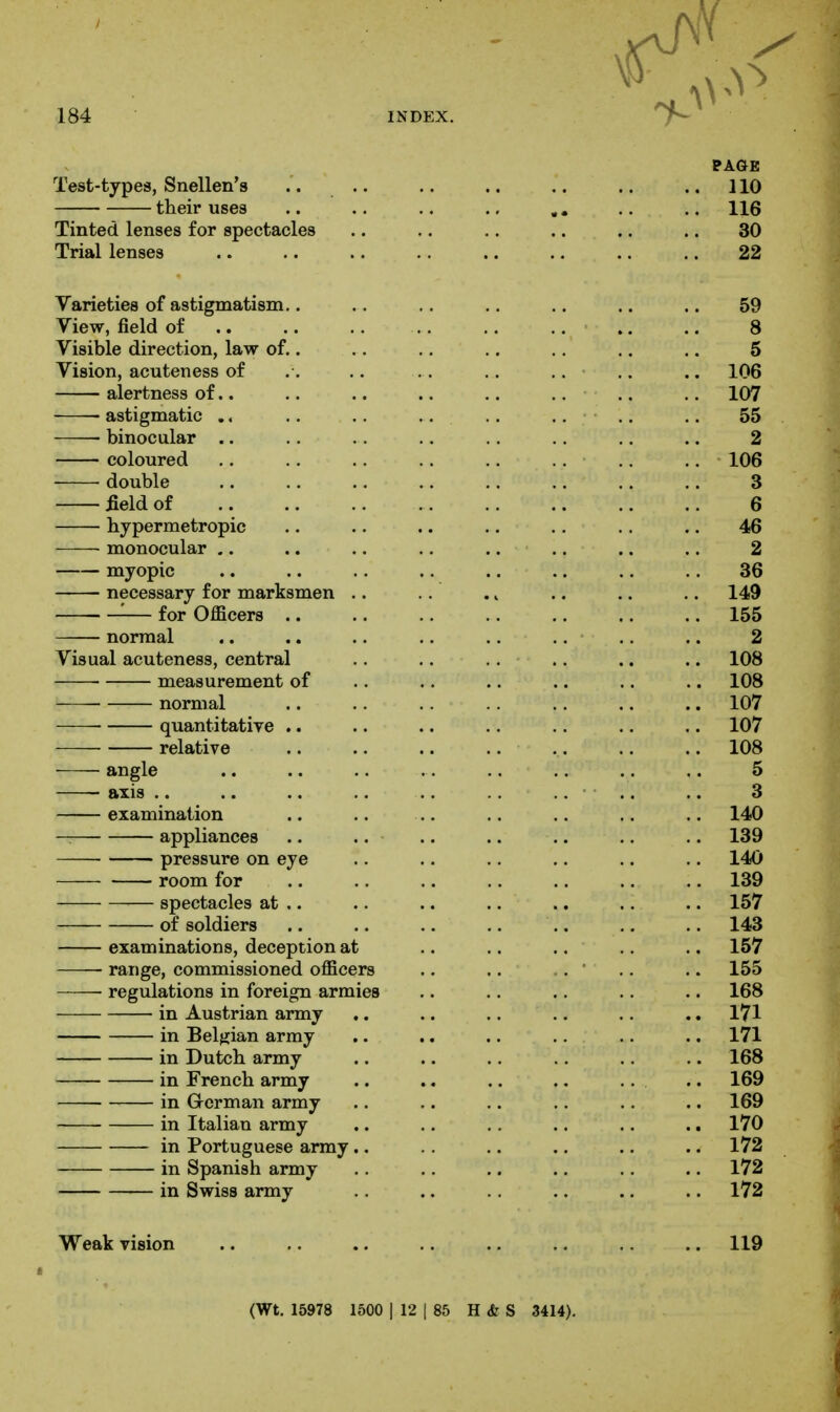 Test-types, Snellen's their uses Tinted lenses for spectacles Trial lenses Varieties of astigmatism.. View, field of Visible direction, law of.. Vision, acuteness of alertness of.. astigmatic .. binocular .. coloured double £eld of hypermetropic —— monocular ,. myopic necessary for marksmen .. '■— for Officers .. normal Visual acuteness, central measurement of normal • quantitative .. relative angle axis .. examination — appliances pressure on eye room for spectacles at .. of soldiers examinations, deception at range, commissioned officers ■ regulations in foreign armies in Austrian army in Belgian army in Dutch, army in French army in Grcrman army in Italian army in Portuguese army.. in Spanish army in Swiss army Weak vision .. .. .. .. .. .. .. .. 119 (Wt. 15978 1500 1 12 I 85 H <fe S 3414).