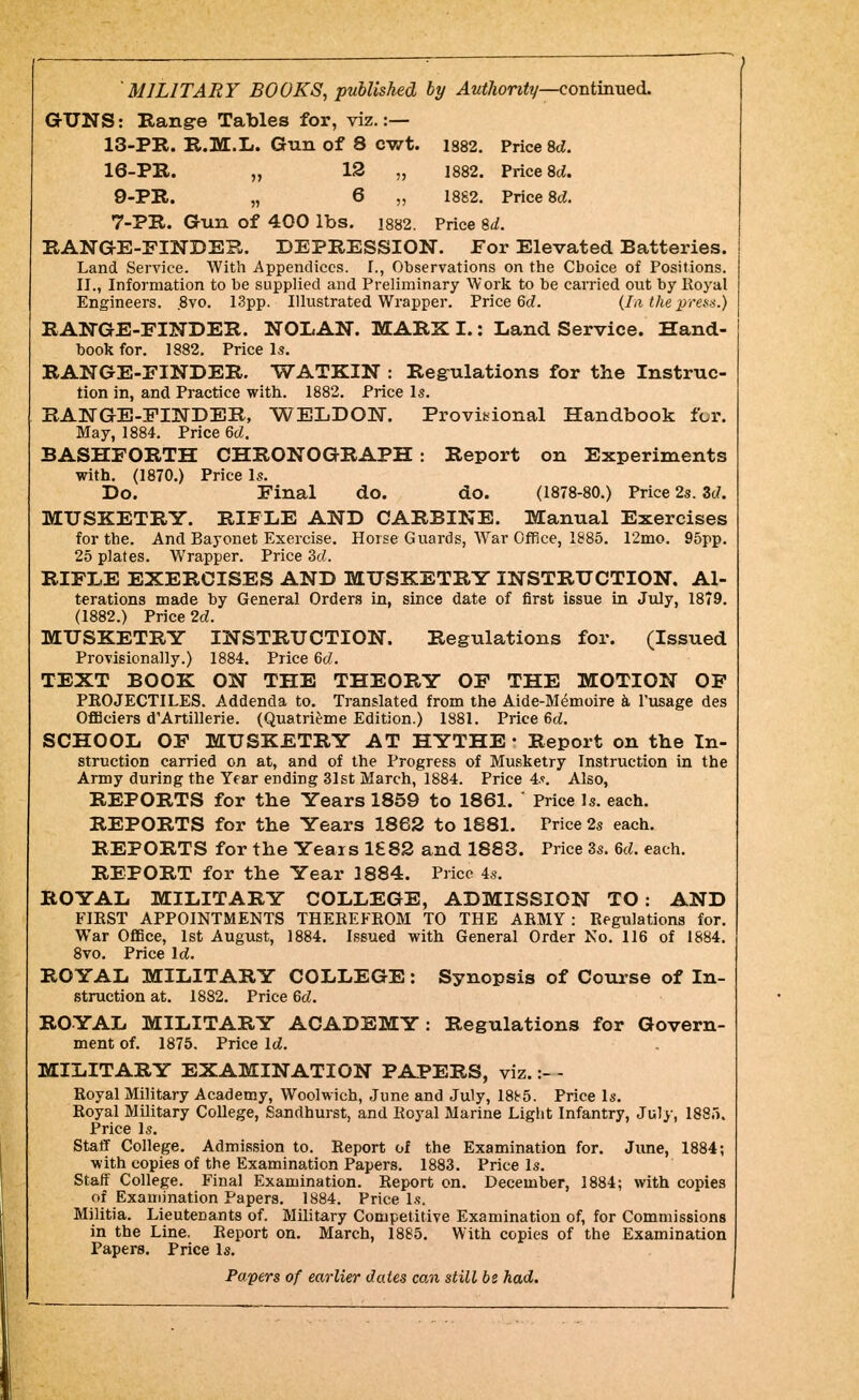 —. J MILITARY BOOKS, published by ^2<<7ton«y—continued. GrUNS: Range Tables for, viz.:— 13-PR. R.M.L. Gun of 8 cwt. 1882. Price M. 16-PIl. „ 12 „ 1882. Price 8ci. 9-PR. „ 6 „ 1882. Price 8d. 7-PR. Gun of 400 lbs, i882. Price %d. RANGE-FINDEB. DEPRESSION. For Elevated Batteries. Land Service. With Appendices. 1., Observations on the Choice of Positions. II., Information to be supplied and Preliminary Work to be carried out by Koyal Engineers. ,8vo. 13pp. Illustrated Wrapper. Price 6c?. (la the prea-^.} RAWGE-FINDER. NOLAN. MARX I.: Land Service. Hand- book for. 1882. Price Is. RANGE-FINDER. WATKIN : Regulations for the Instruc- tion in, and Practice with. 1882. Price Is. RANGE-FINDER, WELDON. Provibional Handbook for. May, 1884. Price 6d. BASHFORTH CHRONOGRAPH : Report on Experiments with. (1870.) Price Is. Do. Final do. do. (1878-80.) Price 2s. 3c?. MUSKETRY. RIFLE AND CARBINE. Manual Exercises for the. And Bayonet Exercise. Horse Guards, War Office, 1885. 12mo. 95pp. 25 plates. Wrapper. Price Sd. RIFLE EXERCISES AND MUSKETRY INSTRUCTION. Al- terations made by General Orders in, since date of first issue in July, 1879. (1882.) Price 2c?. MUSKETRY INSTRUCTION. Regulations for. (Issued Provisionally.) 1884. Price 6c?. TEXT BOOK ON THE THEORY OF THE MOTION OF PKOJECTILES. Addenda to. Translated from the Aide-M^moire k I'usage des OfBciers d'Artillerie. (Quatrieme Edition.) 1881. Price 6t?. SCHOOL OF MUSKETRY AT HYTHE • Report on the In- struction carried on at, and of the Progress of Musketry Instruction in the Army during the Year ending 31st March, 1884. Price 4.?. Also, REPORTS for the Years 1859 to 1861. ' Price Is. each. REPORTS for the Years 1862 to 1881. Price 2s each. REPORTS for the Years 1£82 and 1883. Price 3s. 6c?. each. REPORT for the Year 1884. Price 4s. ROYAL MILITARY COLLEGE, ADMISSION TO: AND FIRST APPOINTMENTS THEEEFEOM TO THE ARMY: Regulations for. War Office, 1st August, 1884. Issued with General Order No. 116 of 1884. 8vo. Price Ic?. ROYAL MILITARY COLLEGE: Synopsis of Cotuse of In- struction at. 1882. Price 6c?. ROYAL MILITARY ACADEMY: Regulations for Govern- ment of. 1875. Price Ic?. MILITARY EXAMINATION PAPERS, viz.:- - Royal Military Academy, Woolwich, June and July, 18b5. Price Is. Royal Military College, Sandhurst, and Royal Marine Light Infantry, July, 1885. Price Is. Staff College. Admission to. Report of the Examination for. June, 1884; with copies of the Examination Papers. 1883. Price Is. Staff College. Final Examination. Report on. December, 1884; with copies of Examination Papers. 1884. Price Is. Militia. Lieutenants of. Military Competitive Examination of, for Commissions in the Line. Report on. March, 1885. With copies of the Examination Papers. Price Is. Papers of earlier dates can still be had.
