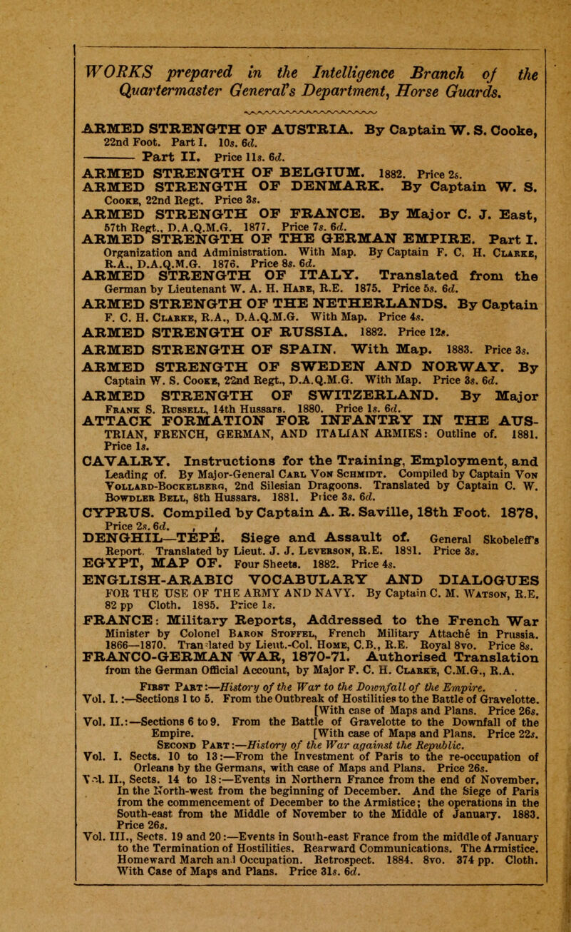 Quartermaster GeneraVs Department^ Horse Guards. ARMED STRENGTH OF AUSTRIA. By Captain W. S. Cooke, 22nd Foot. Part I. 10s. 6c?. Part II. Price 11». 6t?. ARMED STRENGTH OF BELGIUM. 1882. Price 2s. ARMED STRENGTH OF DENMARK. By Captain W. S. Cooke, 22nd Regt. Price 3s. ARMED STRENGTH OF FRANCE. By Major C. J. East, 57th Kept., D.A.Q.M.G. 1877. Price 7s. 6d, ARMED STRENGTH OF THE GERMAN EMPIRE. Part I. Organization and Administration. With Map. By Captain F. C. H. Clarke, R.A., D.A.Q.M.G. 1876. Price 8s. Gd. ARMED STRENGTH OF ITALY. Translated from the German by Lieutenant W. A. H. Habb, R.E. 1875. Price 5s. Qd. ARMED STRENGTH OF THE NETHERLANDS. By Captain F. C. H. Clabke, R.A., D.A.Q.M.G. With Map. Price 4s. ARMED STRENGTH OF RUSSIA. 1882. Price 12«. ARMED STRENGTH OF SPAIN. With Map. 1883. Price 3s. ARMED STRENGTH OF SWEDEN AND NORWAY. By Captain W. S. Cookb, 22nd Regt., D.A.Q.M.G. With Map. Price 3s. Qd. ARMED STRENGTH OF SWITZERLAND. By Major Frank S. Russell, 14th Hussars. 1880. Price Is. 6rf. ATTACK FORMATION FOR INFANTRY IN THE AUS- TRIAN, FRENCH, GERMAN, AND ITALIAN ARMIES: Outline of. 1881. Price Is. CAVALRY. Instructions for the Training-, Employment, and Leading of. By Major-General Carl Von Schmidt. Compiled by Captain Von Vollard-Bockelbero, 2nd Silesian Dragoons. Translated by Captain C. W. Bowdler Bell, 8th Hussars. 1881. Price 3s. &d. CYPRUS. Compiled by Captain A. R. Saville, 18th Foot. 1878, Price 2.-!. M. , , DENGHIL—TEPE. Siegre and Assault of. General SkobelefTs Report. Translated by Lieut. J. J. Leverson, R.E. 1881. Price 3s. EGYPT, MAP OF. Four Sheets. 1882. Price 4s. ENGLISH-ARABIC VOCABULARY AND DIALOGUES FOR THE USE OF THE ARMY AND NAVY. By Captain C. M. Watson, R.E. 82 pp Cloth. 1885. Price Is. FRANCE: Military Reports, Addressed to the French War Minister by Colonel Baron Stoffel, French Military Attache in Prussia. 1866—1870. Tran lated by Lieut.-Col. Home, C.B., R.E. Royal 8vo. Price 8s. FRANCO-GERMAN WAR, 1870-71. Authorised Translation from the German Official Account, by Major F. C. H. Clarke, C.M.G., R.A. First Part :—Histwy of the War to the Doionfall of the Empire. Vol. I.:—Sections 1 to 5. From the Outbreak of Hostilities to the Battle of Gravelotte. [With case of Maps and Plans. Price 26s. Vol. II.:—Sections 6 to 9. From the Battle of Gravelotte to the Downfall of the Empire. [With case of Maps and Plans. Price 22s. Second Part:—History of the War against the Republic. Vol. I. Sects. 10 to 13:—From the Investment of Paris to the re-occupation of Orleans by the Germans, with case of Maps and Plans. Price 26s. II., Sects. 14 to 18:—Events in Northern France from the end of November, In the North-west from the begiiming of December. And the Siege of Paris from the commencement of December to the Armistice; the operations in the South-east from the Middle of November to the Middle of January. 1883. Price 26s. Vol. III., Sects. 19 and 20:—Events in Souih-east France from the middle of January to the Termination of Hostilities. Rearward Communications. The Armistice. Homeward March an l Occupation. Retrospect. 1884. 8vo. 374 pp. Cloth. With Case of Maps and Plans. Price 31s. 6d.