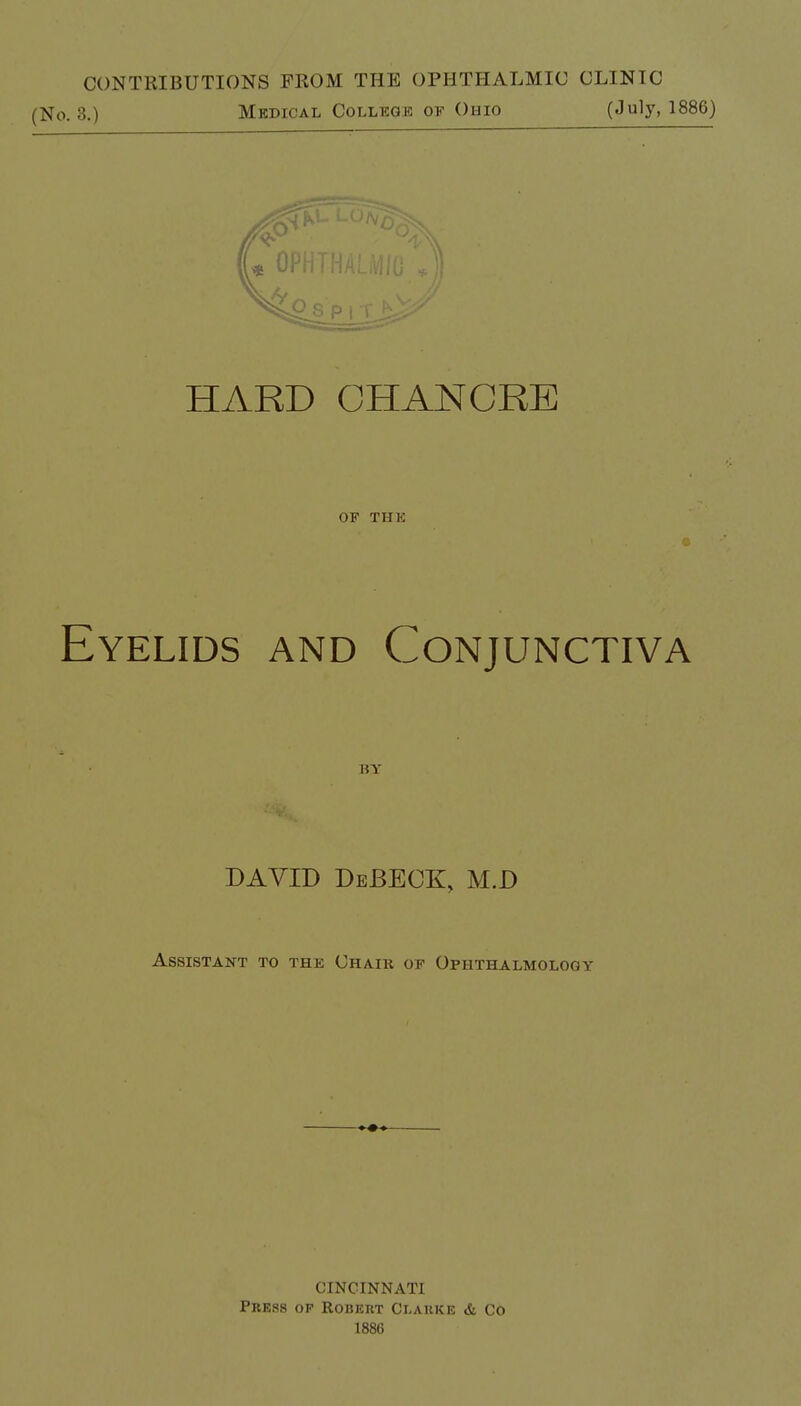 CONTRIBUTIONS FROM THE OPHTHALMIC CLINIC (No. 8.) Medical College of Ohio (July, 1886) HARD CHANCRE OF the Eyelids and Conjunctiva BY DAVID DeJBECK, M.D Assistant to the Chaik of Ophthalmology CINCINNATI Press of Robert Clarke & Co 1886