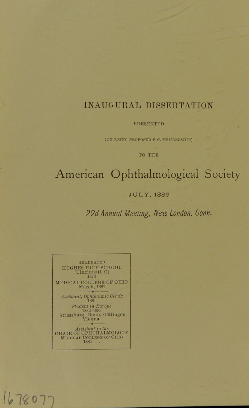 INAUGURAL DISSERTATION PRESENTED (ON BEING PROPOSED FOR MEMBERSHIP) TO THE American Ophthalmological Society JULY, 1886 22d Annual Meeting, New London, Conn. GRADUATED HUGHES HIGH SCHOOL (Cincinnati, O) 1874 MEDICAL COLLEGE OF OHIO March, 1S81 Assistant, Ophthalmic Clinic 1881 Student in Europe 1882-1883 Strassburg, Bonn, Giittingen Vienna Assistant to the CHAIR OF OPHTHALMOLOGY Medical College of Ohio 1884....