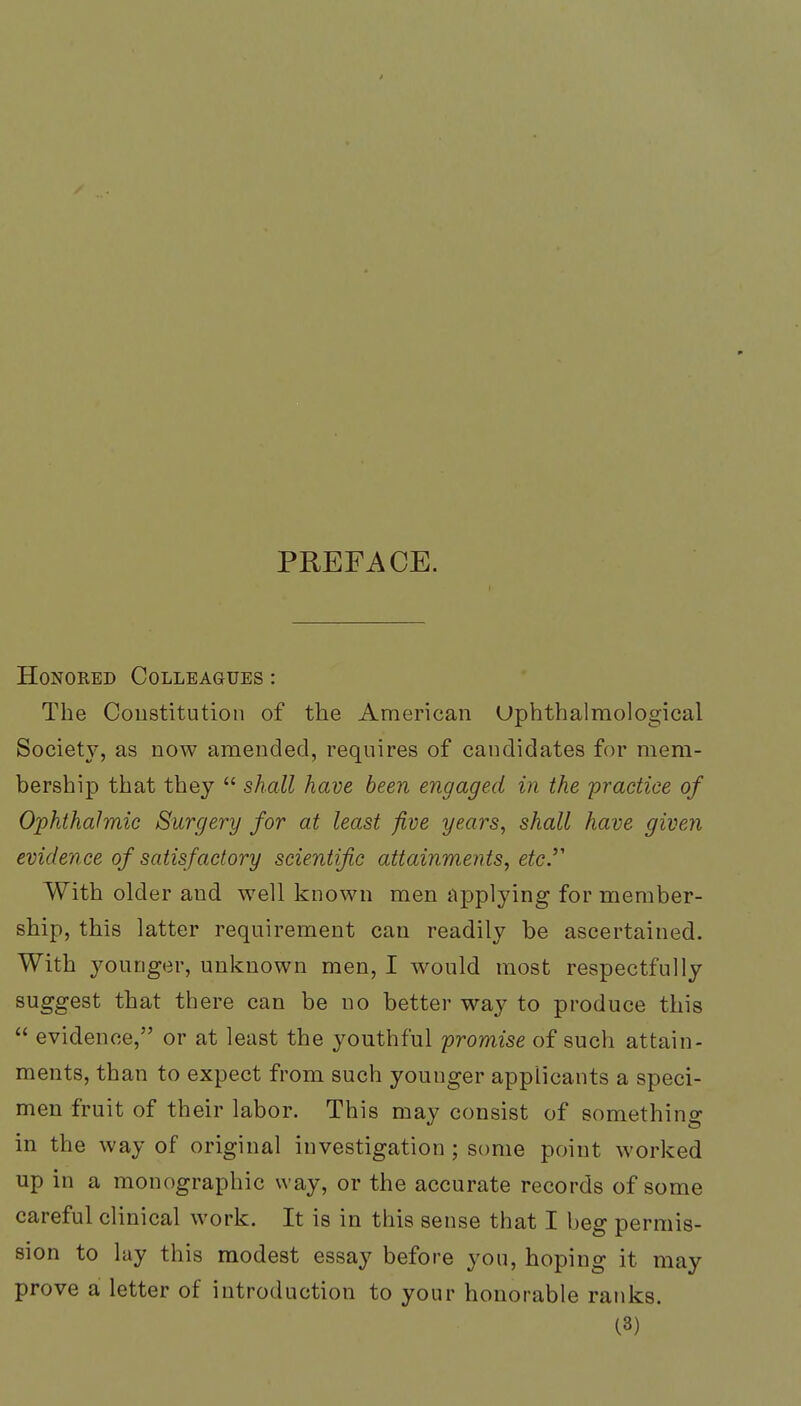 PREFACE. Honored Colleagues : The Constitution of the American Uphthalmological Society, as now amended, requires of candidates for mem- bership that they  shall have been engaged in the 'practice of Ophthalmic Surgery for at least five years, shall have given evidence of satisfactory scientific attainments, etc.''' With older and well known men applying for member- ship, this latter requirement can readily be ascertained. With younger, unknown men, I would most respectfully suggest that there can be no better way to produce this  evidence, or at least the youthful promise of such attain- ments, than to expect from such youuger applicants a speci- men fruit of their labor. This may consist of something in the way of original investigation ; some point worked up in a monographic way, or the accurate records of some careful clinical work. It is in this sense that I beg permis- sion to lay this modest essay before you, hoping it may prove a letter of introduction to your honorable ranks.