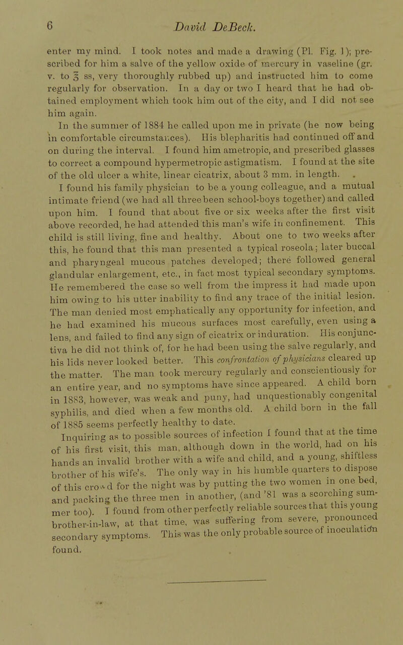 enter my mind. I took notes and made a drawing (PI. Fig. ]); pre- scribed for him a salve of the yellow oxide of mercury in vaseline (gr. v. to § ssi very thoroughly rubbed up) and instructed him to come regularly for observation. In a day or two I heard that he had ob- tained employment which took him out of the city, and I did not see him again. In the summer of 1884 he called upon me in private (he now being in comfortable circumstances). His blepharitis had continued off and on during the interval. I found him ametropic, and prescribed glasses to correct a compound hypermetropic astigmatism. I found at the site of the old ulcer a white, linear cicatrix, about 3 mm. in length. I found his family physician to be a young colleague, and a mutual intimate friend (we had all threebeen school-boys together) and called upon him. I found that about five or six weeks after the first visit above recorded, he had attended this man's wife in confinement. This child is still living, fine and healthy. About one to two weeks after this, he found that this man presented a typical roseola; later buccal and pharyngeal mucous patches developed; there followed general glandular enlargement, etc., in fact most typical secondary symptoms. He remembered the case so well from the impress it had made upon him owing to his utter inability to find any trace of the initial lesion. The man denied most emphatically any opportunity for infection, and he had examined his mucous surfaces most carefully, even using a lens, and failed to find any sign of cicatrix or induration. His conjunc- tiva he did not think of, for hehad been using the salve regularly, and his lids never looked better. This confrontation of physicians cleared up the matter. The man took mercury regularly and conscientiously for an entire year, and no symptoms have since appeared. A child born in 1883 however, was weak and puny, had unquestionably congenital syphilis, and died when a few months old. A child born in the fall of 1885 seems perfectly healthy to date. Inquiring as to possible sources of infection I found that at the time of his first visit, this man, although down in the world, had on his hands an invalid brother with a wife and child, and a young, shiftless brother of his wife's. The only way in his humble quarters to dispose of this cro» d for the night was by putting the two women in one bed, and packing the three men in another, (and '81 was a scorching sum- mer too) I found from other perfectly reliable sources that this young brother-in-law, at that time, was suffering from severe pronounced secondary symptoms. This was the only probable source of moculaticm found.