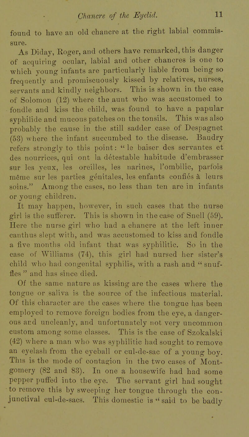 fouud to haw an old chancre at the right labial commis- sure. As Diday, Roger, and others have remarked, this danger of acquiring ocular, labial and other chancres is one to which young infants are particularly liable from being so frequently and promiscuously kissed by relatives, nurses, servants and kindly neighbors. This is shown in the case of Solomon (12) where the aunt who was accustomed to fondle and kiss the child, was found to have a papular syphilide and mucous patches on the tonsils. This was also probably the cause in the still sadder case of Despagnet (53) where the infant succumbed to the disease. Baudry refers strongly to this point:  le baiser des servantes et des nourrices, qui ont la detestable habitude d'embrasser sur les yeux, les oreilles, les narines, l'ombilic, parfois raeme sur les parties genital es, les enfants confies a leurs soins. Among the cases, no less than ten are in infants or young children. It may happen, however, in such cases that the nurse girl is the sufferer. This is shown in the case of Snell (59). Here the nurse girl who had a chancre at the left inner canthus slept with, and was accustomed to kiss and fondle a five months old infant that was syphilitic. So in the case of Williams (74), this girl had nursed her sister's child who had congenital syphilis, with a rash and snuf- fles  and has since died. Of the same nature as kissing are the cases where the tongue or saliva is the source of the infectious material. Of this character are the cases where the tongue has been employed to remove foreign bodies from the eye, a danger- ous and uncleanly, and unfortunately not very uncommon custom among some classes. This is the case of Szokalski (42) where a man who was syphilitic had sought to remove an eyelash from the eyeball or cul-de-sac of a young boy. This is the mode of contagion in the two cases of Mont- gomery (82 and 83). In one a housewife had had some pepper puffed into the eye. The servant girl had sought to remove this by sweeping her tongue through the con- junctival cul-de-sacs. This domestic is  said to be badly