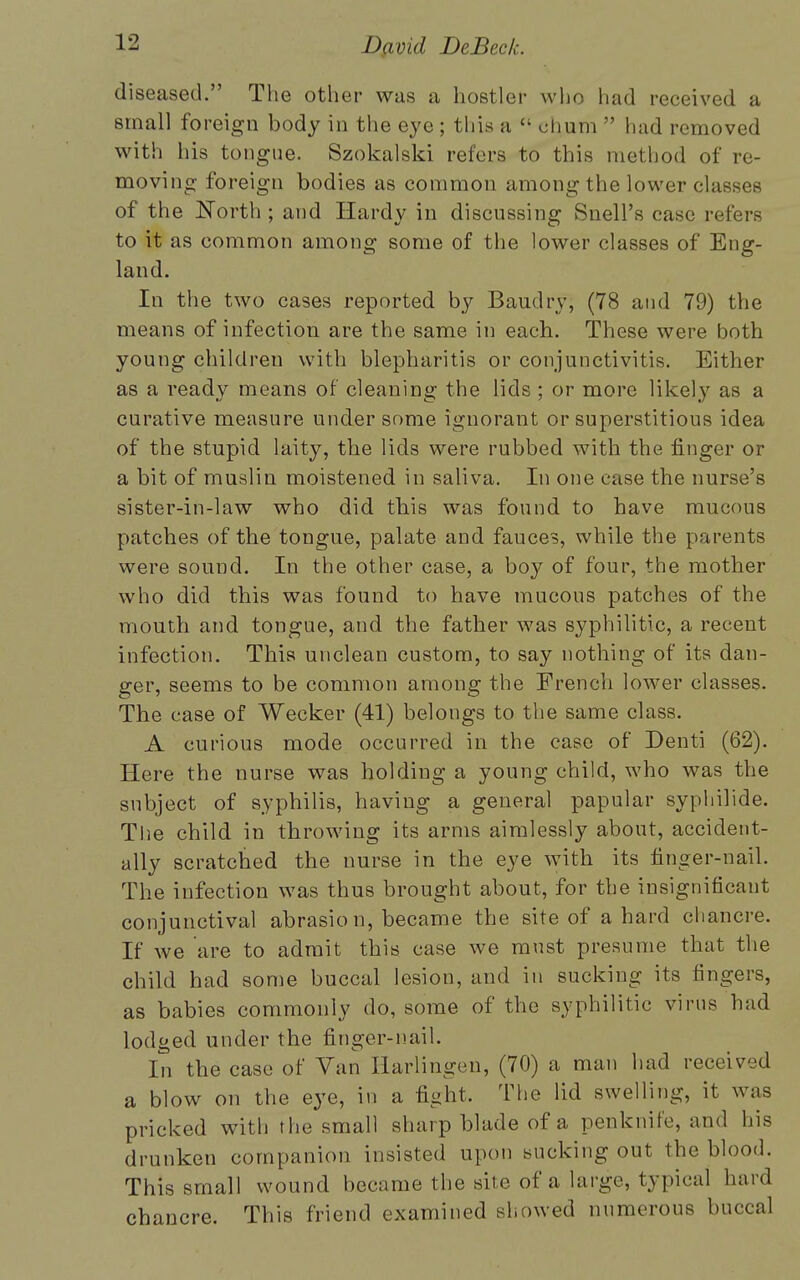 diseased. The other was a hostler who had received a small foreign body in the eye ; this a  chum  had removed with his tongue. Szokalski refers to this method of re- moving foreign bodies as common among the lower classes of the North ; and Hardy in discussing SnelPs case refers to it as common among some of the lower classes of Eng- land. In the two cases reported by Baudry, (78 and 79) the means of infection are the same in each. These were both young children with blepharitis or conjunctivitis. Either as a ready means of cleaning the lids ; or more likely as a curative measure under some ignorant or superstitious idea of the stupid laity, the lids were rubbed with the finger or a bit of muslin moistened in saliva. In one case the nurse's sister-in-law who did this was found to have mucous patches of the tongue, palate and fauces, while the parents were sound. In the other case, a boy of four, the mother who did this was found to have mucous patches of the mouth and tongue, and the father was syphilitic, a recent infection. This unclean custom, to say nothing of its dan- ger, seems to be common among the French lower classes. The case of Wecker (41) belongs to the same class. A curious mode occurred in the case of Denti (62). Here the nurse was holding a young child, who was the subject of syphilis, having a general papular syphilide. The child in throwing its arms aimlessly about, accident- ally scratched the nurse in the eye with its finger-nail. The infection was thus brought about, for the insignificant conjunctival abrasio n, became the site of a hard chancre. If we are to admit this case we must presume that the child had some buccal lesion, and in sucking its fingers, as babies commonly do, some of the syphilitic virus had lodged under the finger-nail. In the case of Van Harlingen, (70) a man had received a blow on the eye, in a fight, The lid swelling, it was pricked with the small sharp blade of a penknife, and his drunken companion insisted upon sucking out the blood. This small wound became the site of a large, typical hard chancre. This friend examined showed numerous buccal