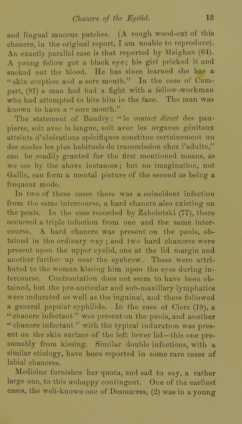 and lingual mucous patches. (A rough wood-cut of this chancre, in the original report, I am unable to reproduce). An exactly parallel case is that reported by Meighan (64). A young fellow got a black eye; his girl pricked it and sucked out the blood. He has since learned she has a  skin eruption and a sore mouth. In the case of Cam- part, (81) a man had had a fight with a fellow-workman who had attempted to bite him in the face. The man was known to have a  sore mouth. The statement of Baudry:  le contact direct des pau- pieres, soit avec la langue, soit avec les organes genitaux atteints d'ulcerations speeifiques constitue certainement un des modes les plus habituels de transmission chez l'adulte, can be readily granted for the first mentioned means, as we see by the above instances; but no imagination, not Gallic, can form a mental picture of the second as being a frequent mode. In two of these cases there was a coincident infection from the same intercourse, a hard chancre also existing on the penis. In the case recorded by Zabolotski (77), there occurred a triple infection from one and the same inter- course. A hard chancre was present on the penis, ob- tained in the ordinary way ; and two hard chancres were present upon the upper eyelid, one at the lid margin and another further up near the eyebrow. These were attri- buted to the woman kissing him upon the eyes during in- tercourse. Confrontation does not seem to have been ob- tained, but the pre-auricular and sub-maxillary lymphatics were indurated as well as the inguinal, and there followed a general papular syphilide. In the case ot Clerc (19), a chancre infectant was present on the penis, and another chancre infectant with the typical induration was pres- ent on the skin surface of the left lower lid—this one pre- sumably from kissing. Similar double infections, with a similar etiology, have been reported in some rare cases of labial chancres. Medicine furnishes her quota, and sad to say, a rather large one, to this unhappy contingent. One of the earliest cases, the well-known one of Desniarres, (2) wasiu a young