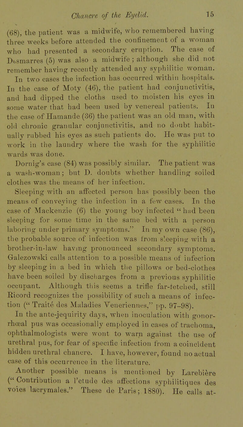 (68), the patient was a midwife, who remembered having three weeks before attended the confinement of a woman who had presented a secondary eruption. The case of Dfcsmarres (5) was also a midwife ; although she did not remember having recently attended any syphilitic woman. In two cases the infection has occurred within hospitals. In the case of Moty (46), the patient had conjunctivitis, and had dipped the cloths used to moisten his eyes in some water that had been used by venereal patients. In the case of Hamande (36) the patient was an old man, with old chronic granular conjunctivitis, and no doubt habit- ually rubbed his eyes as such patients do. He was put to work in the laundry where the wash for the syphilitic wards was done. Dornig's case (84) was possibly similar. The patient was a wash-woman ; but D. doubts whether handling soiled clothes was the means of her infection. Sleeping with an affected person has possibly been the means of convevinor the infection in a few cases. In the a/ O case of Mackenzie (6) the young boy infected  had been sleeping for some time in the same bed with a person laboring under primary s}rrriptoms. In my own case (86), the probable source of infection was from sleeping with a brother-in-law having pronounced secondary symptoms. G-alezowski calls attention to a possible means of infection by sleeping in a bed in which the pillows or bed-clothes have been soiled by discharges from a previous syphilitic occupant. Although this seems a trifle far-tetched, still Ricord recognizes the possibility of such a means of infec- tion ( Traite des Maladies Veneriennes, pp. 97-98). In the ante-jequirity days, when inoculation with gonor- rhoea! pus was occasionally employed in cases of trachoma, ophthalmologists were wont to warn against the use of urethral pus, for fear of specific infection from a coincident hidde n urethral chancre. I have, however, found no actual < ;ise of this occurrence in the literature. Another possible means is mentioned by Larebiorc ( Contribution a l'ctude des affections syphilitiques des voies lacrymales. These de Paris; 1880). He calls at-