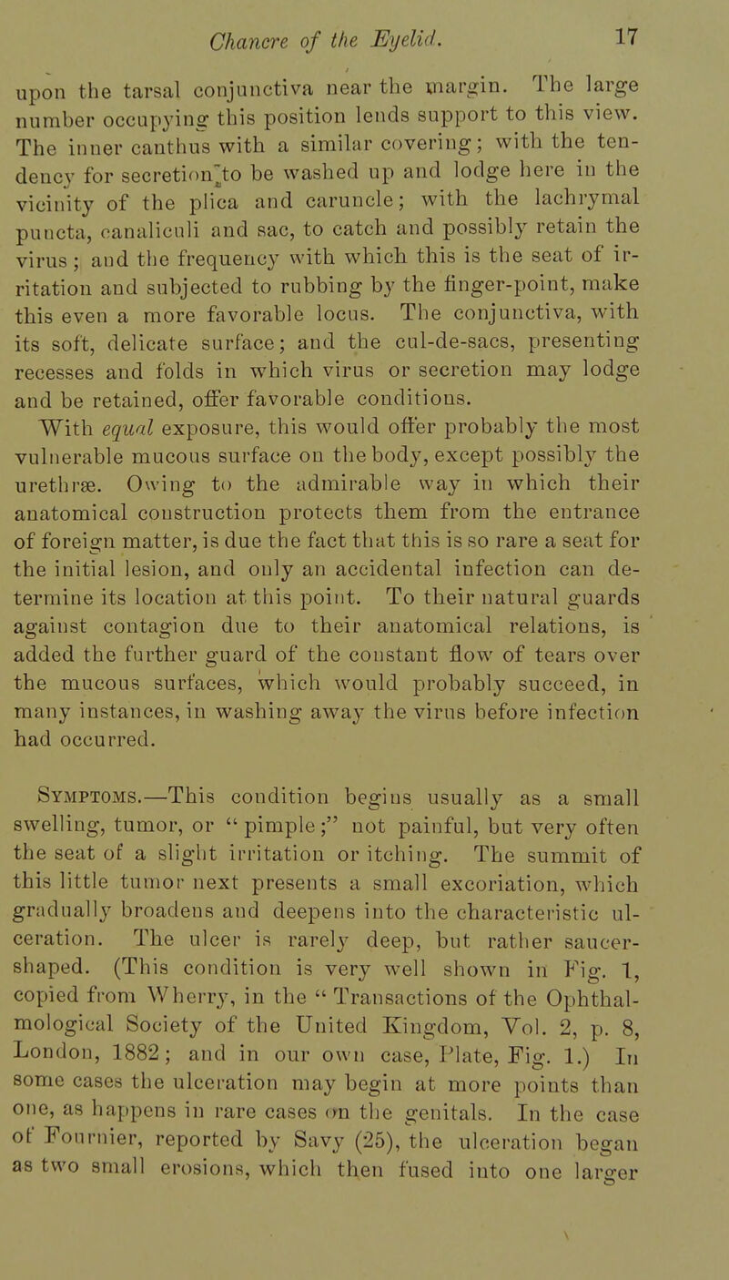 upon the tarsal conjunctiva near the margin. The large number occupying this position lends support to this view. The inner canthus with a similar covering; with the ten- dency for secretion^to be washed up and lodge here in the vicinity of the plica and caruncle; with the lachrymal puncta, canaliculi and sac, to catch and possibly retain the virus ; and the frequency with which this is the seat of ir- ritation and subjected to rubbing by the finger-point, make this even a more favorable locus. The conjunctiva, with its soft, delicate surface; and the cul-de-sacs, presenting recesses and folds in which virus or secretion may lodge and be retained, offer favorable conditions. With equal exposure, this would offer probably the most vulnerable mucous surface on the body, except possibly the urethras. Owing to the admirable way in which their anatomical construction protects them from the entrance of foreign matter, is due the fact that this is so rare a seat for the initial lesion, and only an accidental infection can de- termine its location at. this point. To their natural guards against contagion due to their anatomical relations, is added the further guard of the coustant flow of tears over the mucous surfaces, which would probably succeed, in many instances, in washing away the virus before infection had occurred. Symptoms.—This condition begins usually as a small swelling, tumor, or  pimple; not painful, but very often the seat of a slight irritation or itching. The summit of this little tumor next presents a small excoriation, which gradually broadens and deepens into the characteristic ul- ceration. The ulcer is rarely deep, but rather saucer- shaped. (This condition is very well shown in Fig. 1, copied from Wherry, in the  Transactions of the Ophthal- mological Society of the United Kingdom, Yol. 2, p. 8, London, 1882; and in our own case, Plate, Fig. 1.) In some cases the ulceration may begin at more points than one, as happens in rare cases rra the genitals. In the case of Fournier, reported by Savy (25), the ulceration began as two small erosions, which then fused into one larger