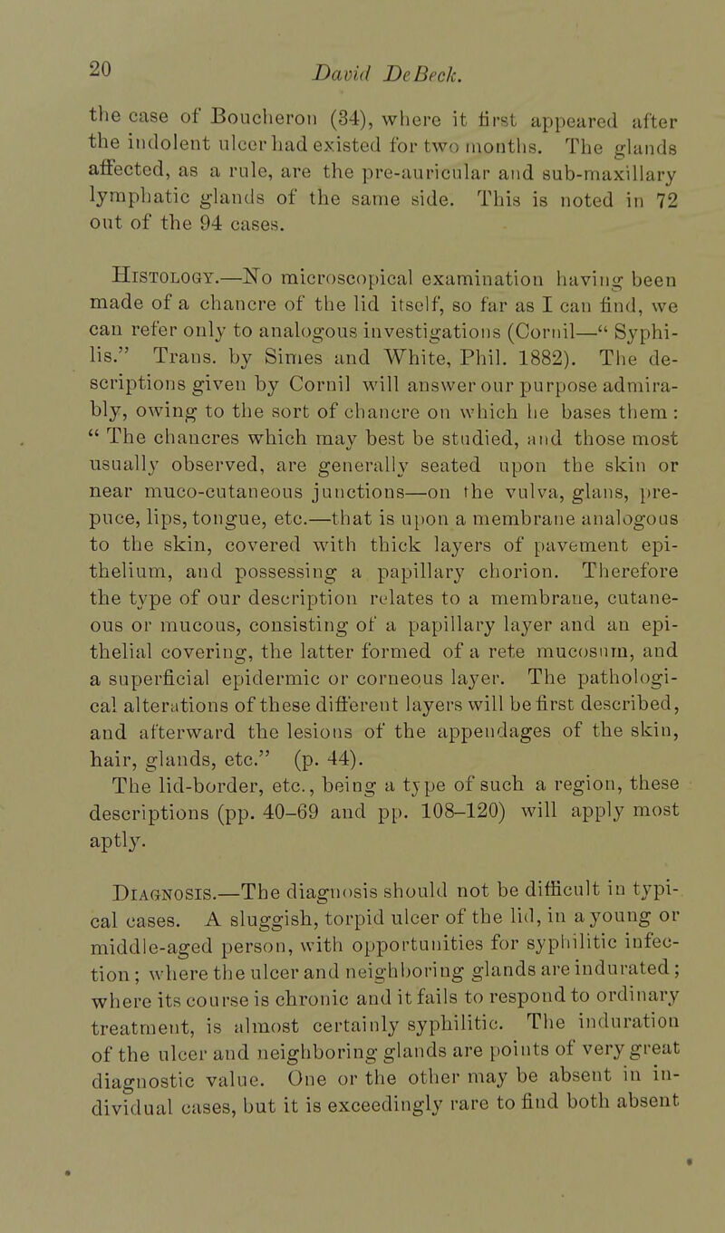 the case of Boucberon (34), where it first appeared after the indolent ulcer had existed for two months. The glands affected, as a rule, are the pre-auricular and sub-maxillury lymphatic glands of the same side. This is noted in 72 out of the 94 cases. Histology.—No microscopical examination having been made of a chancre of the lid itself, so far as I can find, we can refer only to analogous investigations (Cornil— Syphi- lis. Trans, by Simes and White, Phil. 1882). The de- scriptions given by Cornil will answer our purpose admira- bly, owing to the sort of chancre on which he bases them :  The chancres which may best be studied, and those most usually observed, are generally seated upon the skin or near muco-cutaneous junctions—on the vulva, glans, pre- puce, lips, tongue, etc.—that is upon a membrane analogous to the skin, covered with thick layers of pavement epi- thelium, and possessing a papillary chorion. Therefore the type of our description relates to a membrane, cutane- ous or mucous, consisting of a papillary layer and an epi- thelial covering, the latter formed of a rete mucosnm, and a superficial epidermic or corneous layer. The pathologi- cal alterations of these different layers will be first described, and afterward the lesions of the appendages of the skin, hair, glands, etc. (p. 44). The lid-border, etc., being a tj pe of such a region, these descriptions (pp. 40-69 and pp. 108-120) will apply most aptly. Diagnosis.—The diagnosis should not be difficult in typi- cal cases. A sluggish, torpid ulcer of the lid, in a young or middle-aged person, with opportunities for syphilitic infec- tion ; where the ulcer and neighboring glands are indurated; where its course is chronic and it fails to respond to ordinary treatment, is almost certainly syphilitic. The induration of the ulcer and neighboring glands are points of very great diagnostic value. One or the other may be absent in in- dividual cases, but it is exceedingly rare to find both absent *