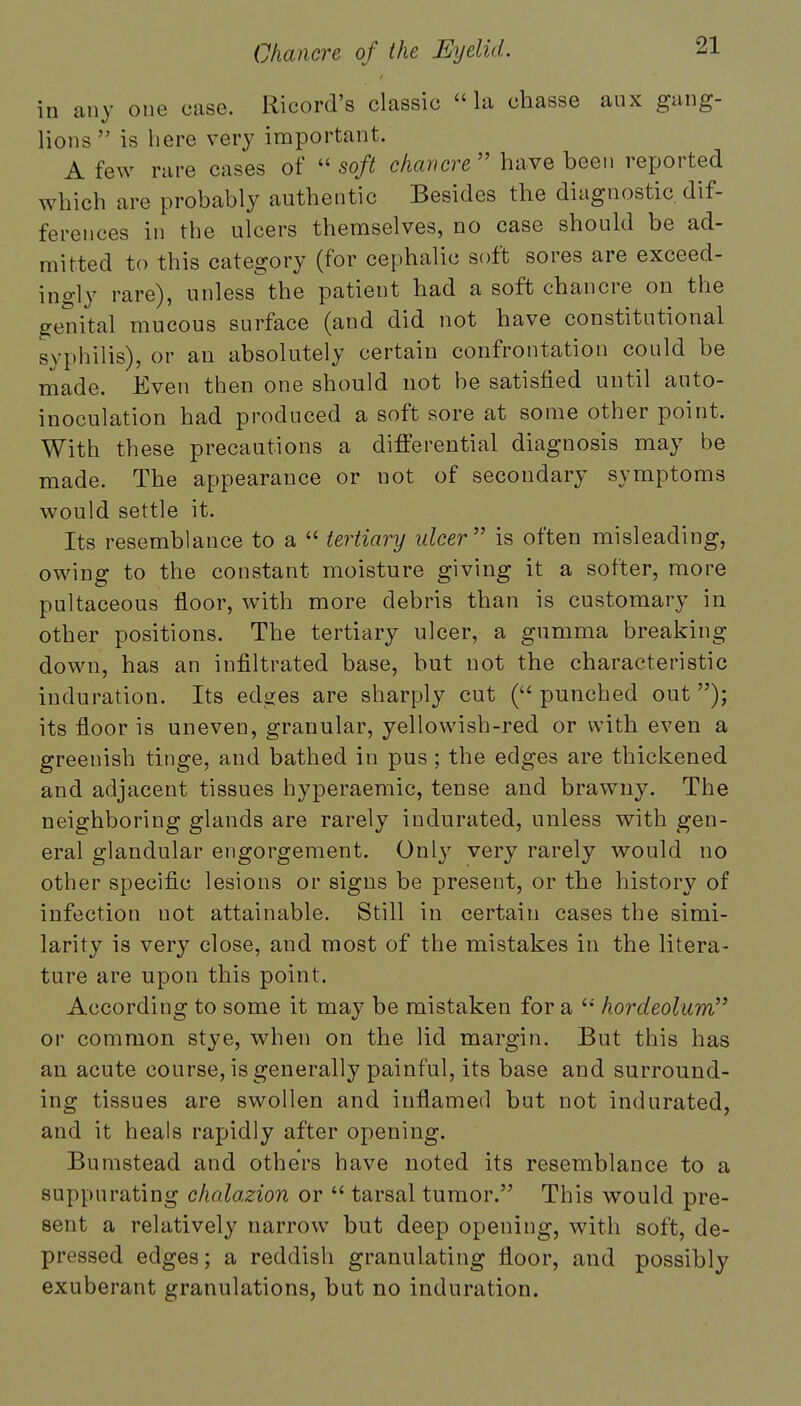 in any one case. Ricord's classic la chasse aux gang- lions is here very important. A few rare cases of  soft chancre  have been reported which are probably authentic Besides the diagnostic dif- ferences in the ulcers themselves, no case should be ad- mitted to this category (for cephalic soft sores are exceed- ingly rare), unless the patient had a soft chancre on the genital mucous surface (and did not have constitutional syphilis), or an absolutely certain confrontation could be made. Even then one should not be satisfied until auto- inoculation had produced a soft sore at some other point. With these precautions a differential diagnosis may be made. The appearance or not of secondary symptoms would settle it. Its resemblance to a  tertiary ulcer is often misleading, owing to the constant moisture giving it a softer, more pultaceous floor, with more debris than is customary in other positions. The tertiary ulcer, a gumma breaking down, has an infiltrated base, but not the characteristic induration. Its edges are sharply cut ( punched out); its floor is uneven, granular, yellowish-red or with even a greenish tinge, and bathed in pus ; the edges are thickened and adjacent tissues hyperaemic, tense and brawny. The neighboring glands are rarely indurated, unless with gen- eral glandular engorgement. Only very rarely would no other specific lesions or signs be present, or the history of infection not attainable. Still in certain cases the simi- larity is very close, and most of the mistakes in the litera- ture are upon this point. According to some it may be mistaken for a '•' hordeolum or common stye, when on the lid margin. But this has an acute course, is generally painful, its base and surround- ing tissues are swollen and inflamed but not indurated, and it heals rapidly after opening. Bumstead and others have noted its resemblance to a suppurating chalazion or  tarsal tumor. This would pre- sent a relatively narrow but deep opening, with soft, de- pressed edges; a reddish granulating floor, and possibly exuberant granulations, but no induration.