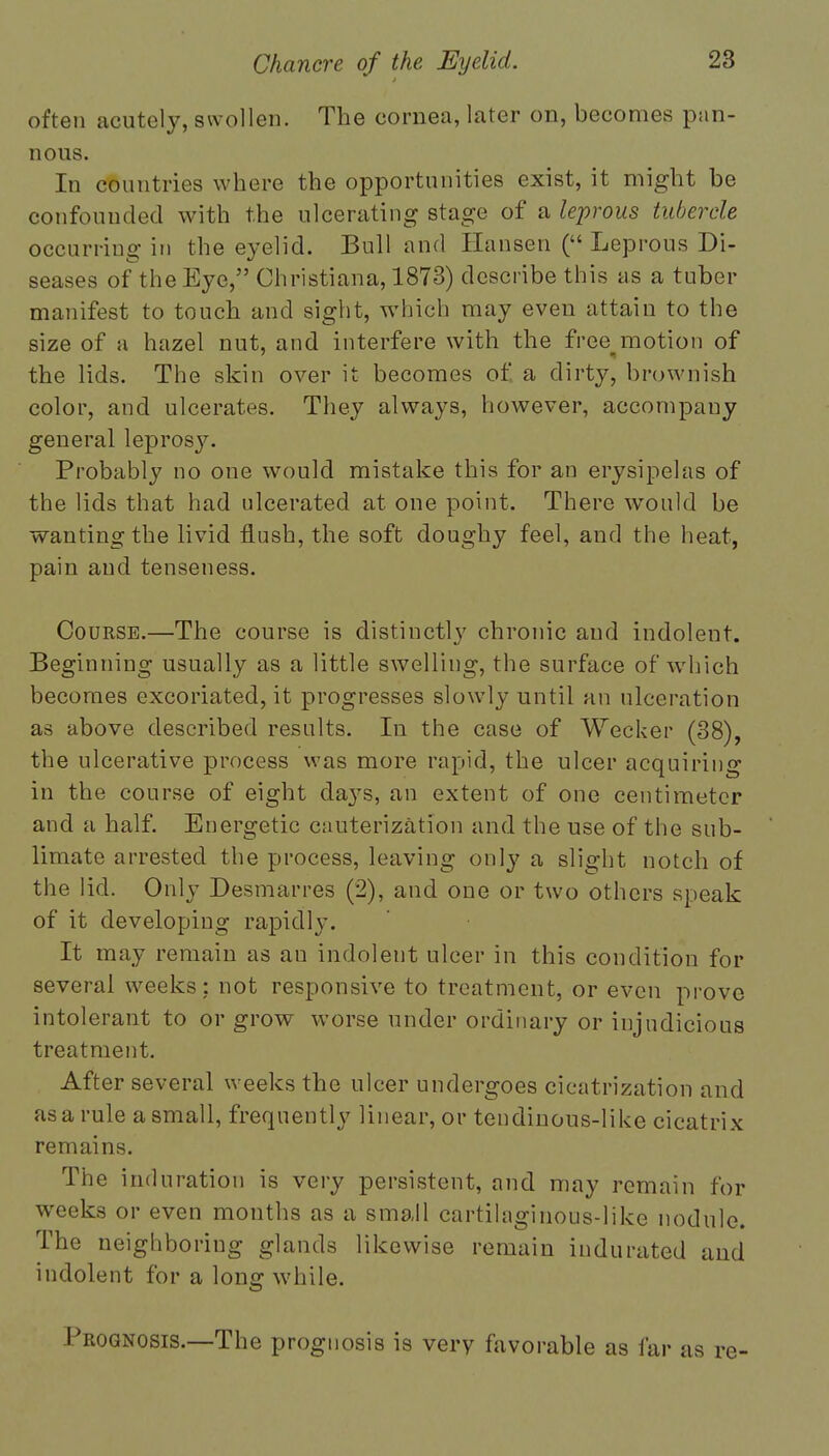 often acutely, swollen. The cornea, later on, becomes pan- nous. In countries where the opportunities exist, it might be confounded with the ulcerating stage of a leprous tubercle occurring in the eyelid. Bull and Hansen ( Leprous Di- seases of the Eye, Christiana, 1873) describe this as a tuber manifest to touch and sight, which may even attain to the size of a hazel nut, and interfere with the free motion of the lids. The skin over it becomes of a dirty, brownish color, and ulcerates. They always, however, accompany general leprosy. Probably no one would mistake this for an erysipelas of the lids that had ulcerated at one point. There would be wanting the livid flush, the soft doughy feel, and the heat, pain and tenseness. Course.—The course is distinctly chronic and indolent. Beginning usually as a little swelling, the surface of which becomes excoriated, it progresses slowly until an ulceration as above described results. In the case of Weeker (38), the ulcerative process was more rapid, the ulcer acquiring in the course of eight da}rs, an extent of one centimeter and a half. Energetic cauterization and the use of the sub- limate arrested the process, leaving only a slight notch of the lid. Only Desmarres (2), and one or two others speak of it developing rapidly. It may remain as an indolent ulcer in this condition for several weeks: not responsive to treatment, or even prove intolerant to or grow worse under ordinary or injudicious treatment. After several weeks the ulcer undergoes cicatrization and as a rule a small, frequently linear, or tendinous-like cicatrix remains. The induration is very persistent, and may remain for weeks or even months as a small cartilaginous-like nodule. The neighboring glands likewise remain indurated and indolent for a long while. Prognosis.—The prognosis is very favorable as far as re-