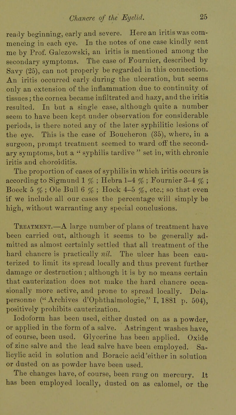 ready beginning, early and severe. Here an iritis was com- mencing in each eye. In the notes of one case kindly sent me by Prof. Galezowski, an iritis is mentioned among the secondary symptoms. The case of Fournier, described by Savy (25), can not properly be regarded in this connection. An iritis occurred early during the ulceration, but seems only an extension of the inflammation due to continuity of tissues; the cornea became infiltrated and hazy, and the iritis resulted. In but a single case, although quite a number seem to have been kept under observation for considerable periods, is there noted any of the later syphilitic lesions of the eye. This is the case of Boucheron (35), where, in a surgeon, prompt treatment seemed to ward off the second- ary symptoms, but a  syphilis tardive  set in, with chronic iritis and choroiditis. The proportion of cases of syphilis in which iritis occurs is according to Sigmund 1 % ; Hebra 1-4 % ; Fournier 3-4 % ; Boeck 5 % ; Ole Bull 6 % ; Hock 4-5 %, etc.; so that even if we include all our cases the percentage will simply be high, without warranting any special conclusions. Treatment.—A large number of plans of treatment have been carried out, although it seems to be generally ad- mitted as almost certainly settled that all treatment of the hard chancre is practically nil. The ulcer has been cau- terized to limit its spread locally and thus prevent further damage or destruction ; although it is by no means certain that cauterization does not make the hard chancre occa- sionally more active, and prone to spread locally. Dela- personne (Archives d'Ophthalrnologie, I, 1881 p. 504), positively prohibits cauterization. Iodoform has been used, either dusted on as a powder, or applied in the form of a salve. Astringent washes have, of course, been used. Glycerine has been applied. Oxide of zinc salve and the lead salve have been employed. Sa- licylic acid in solution and Boracic acid'either in solution or dusted on as powder have been used. The changes have, of course, been rung on mercury. It has been employed locally, dusted on as calomel, or the