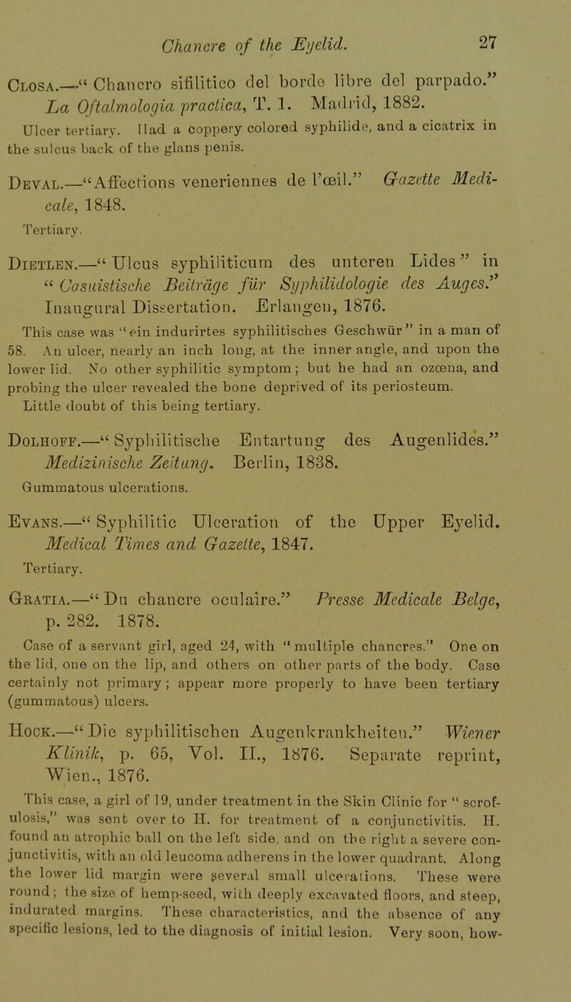 Closa.— Chancro sifilitico del bordo libre del parpado. La Oftalmologia practica, T, 1. Madrid, 1882. Ulcer tertiary. Had a coppery colored syphilide, and a cicatrix in the sulcus back of the glans penis. Deval.—Affections veneriennes de 1'ceil. Gazette Medi- cate, 1848. Tertiary. Dietlen.— Ulcus syphiliticum des untcren Lides in  Casuistisehe Beitrage fur Syphilidologie des Auges. Inaugural Dissertation. Erlangen, 1876. This case was ein indurirtes syphilitisches Geschwur in a man of 58. An ulcer, nearly an inch long, at the inner angle, and upon the lower lid. No other syphilitic symptom; but he had an ozcena, and probing the ulcer revealed the bone deprived of its periosteum. Little doubt of this being tertiary. Dolhoff.— Syplnlitische Entartung des Augenlides. Medizinische Zeitung. Berlin, 1838. Gummatous ulcerations. Evans.— Syphilitic Ulceration of the Upper Eyelid. Medical Times and Gazette, 1847. Tertiary. Gratia.—Du chancre oculaire. Presse Medicale Beige, p. 282. 1878. Case of a servant girl, aged 24, with multiple chancres. One on the lid, one on the lip, and others on other parts of the body. Case certainly not primary; appear more properly to have been tertiary (gummatous) ulcers. Hock.—Die syphilitischen Augenkrankheiten. Wiener Klini/c, p. 65, Vol. II., 1876. Separate reprint, Wien., 1876. This case, a girl of 19, under treatment in the Skin Clinic for  scrof- ulosis, was sent over to H. for treatment of a conjunctivitis. H. found an atrophic ball on the left side, and on the right a severe con- junctivitis, with an old leucoma adherens in the lower quadrant. Along the lower lid margin were several small ulcerations. These were round; the size of hemp-seed, with deeply excavated floors, and steep, indurated margins. These characteristics, and the absence of any specific lesions, led to the diagnosis of initial lesion. Very soon, how-