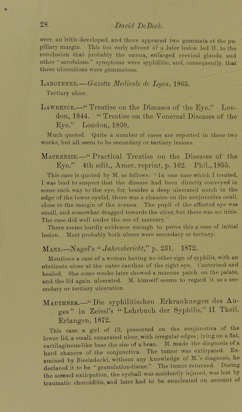 V 28 David DeBeek. ever, an ivitis developed, and there appeared two gummata at the pu- pillary margin. This too early advent of a later lesion led II. to the conclusion that probably the ozcena, enlarged crevical glands, and other scrofulous symptoms were syphilitic, and, consequently, that these ulcerations were gummatous. Laroyenne.— Gazette Medicate d.e Lyon, 1865. Tertiary ulcer. Lawrence.— Treatise on the Diseases of the Eye. Lon- don, 1844.  Treatise on the Venereal Diseases of the Eye. London, 1830. Much quoted. Quite a number of cases are reported in these two works, but all seem to be secondary or tertiary lesions. Mackenzie.— Practical Treatise on the Diseases of the Eye. 4th edit., Amer. reprint, p. 162. Phil., 1855. This case is quoted by M. as follows:  In one case which I treated, I was lead to suspect that the disease had been directly conveyed in some such way to the eye, for, besides a deep ulcerated notch in the edge of the lower eyelid, there was a chancre on the conjunctiva oculi, close to the margin of the cornea. The pupil of the affected eye was small, and somewhat dragged towards the ulcer, but there was no iritis. The case did well under the use of mercury. There seems hardly evidence enough to prove this a case of initial lesion. Most probably both ulcers were secondary or tertiary. Manz.—bagel's  Jahresbericht p. 231. 1872. Mentions a case of a woman having no other sign of syphilis, with an obstinate ulcer at the outer canthus of the right eye. Cauterized and healed. She some weeks later showed a mucous patch on the palate, and the lid again ulcerated. M. himself seems to regard it as a sec- ondary or tertiary ulceration. Mauthner.—Die syphilitischen Erkrankungen des Au- ges  in Zeissl's Lehrbuch der Syphilis, II Theil. Erlangen, 1872. This case, a girl of 19, presented on the conjunctiva of the lower lid, a small, excavated ulcer, with irregular edges ; lying on a flat, cartilaginous-like base the size of a bean. M. made the dingnosis of a hard chancre of the conjunctiva. The tumor was extirpated. Ex- amined by Biesiadecki, without any knowledge of M.'s diagnosis, he declared it to be  granulation-tissue. The tumor returned. During the second extirpation, the eyeball was accidently injured, was lost by traumatic choroiditis, and later had to be enucleated on account of