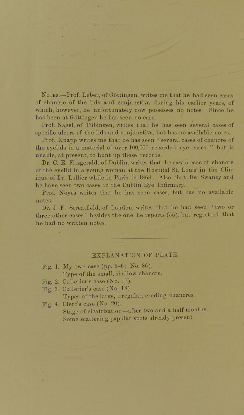 Notes.—Prof. Leber, of Gottingen, writes me that he had seen cases of chancre of the lids and conjunctiva during his earlier years, of which, however, he unfortunately now possesses no notes. Since be has been at Gottingen he has seen no case. Prof. Nagel, of Tubingen, writes that he has seen several cases of specific ulcers of the lids and conjunctiva, but has no available notes. Prof. Knapp writes me that he has seen  several cases of chancre of the eyelids in a material of over 100,000 recorded eye cases; but is unable, at present, to hunt up these records. Dr. C. E. Fitzgerald, of Dublin, writes that he saw a case of chancre of the eyelid in a young woman at the Hospital St. Louis in the Clin- ique of Dr. Lallier while in Paris in 1868. Also that Dr. Swanzy and he have seen two cases in the Dublin Eye infirmary. Prof. Noyes writes that he has seen cases, but has no available notes. Dr. J. F. Streatfield, of London, writes that he had seen  two or three other cases besides the one he reports (06), but regretted that he had no written notes. EXPLANATION OF PLATE. Fig. 1. My own case (pp. 5-6; No. 86). Type of the small, shallow chancre. Fig. 2. Cullerier's case (No. 17). Fig. 3. Cullerier's case (No. 18). Types of the large, irregular, eroding chancres. Fig. 4. Clerc's case (No. 20). Stage of cicatrization—after two and a half months. Some scattering papular spots already present.